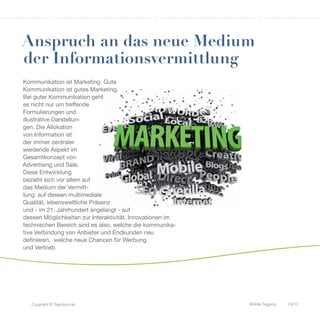 Anspruch an das neue Medium
der Informationsvermittlung
Kommunikation ist Marketing. Gute
Kommunikation ist gutes Marketing.
Bei guter Kommunikation geht
es nicht nur um treffende
Formulierungen und
illustrative Darstellun-
gen. Die Allokation
von Information ist
der immer zentraler
werdende Aspekt im
Gesamtkonzept von
Advertising und Sale.
Diese Entwicklung
bezieht sich vor allem auf
das Medium der Vermitt-
lung: auf dessen multimediale
Qualität, lebensweltliche Präsenz
und - im 21. Jahrhundert angelangt - auf
dessen Möglichkeiten zur Interaktivität. Innovationen im
technischen Bereich sind es also, welche die kommunika-
tive Verbindung von Anbieter und Endkunden neu
definieren, welche neue Chancen für Werbung
und Vertrieb




   Copyright © Tagnition.de                                Mobile Tagging   09/10
 