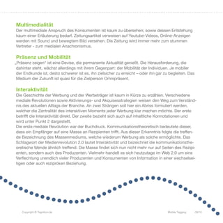 Multimedialität
Der multimediale Anspruch des Konsumenten ist kaum zu übersehen; sowie dessen Entstehung
kaum einer Erläuterung bedarf. Zeitungsartikel verweisen auf Youtube-Videos, Online-Anzeigen
werden mit Sound und bewegtem Bild versehen. Die Zeitung wird immer mehr zum stummen
Vertreter - zum medialen Anachronismus.

Präsenz und Mobilität
„Präsenz zeigen“ ist eine Devise, die permanente Aktualität genießt. Die Herausforderung, die
 dahinter steht, wächst allerdings mit ihrem Gegenpart: der Mobilität der Individuen. Je mobiler
 der Endkunde ist, desto schwerer ist es, ihn zielsicher zu erreicht – oder ihn gar zu begleiten. Das
 Medium der Zukunft ist quasi für die Zielperson Omnipräsent.

Interaktivität
Die Geschichte der Werbung und der Werbeträger ist kaum in Kürze zu erzählen. Verschiedene
mediale Revolutionen sowie Aktivierungs- und Akquisesstrategien weisen den Weg zum Verständ-
nis des aktuellen Alltags der Branche. An zwei Strängen soll hier ein Abriss formuliert werden,
welcher die Zentralität des interaktiven Moments jeder Werbung klar machen möchte. Der erste
betrifft die Interaktivität direkt. Der zweite bezieht sich auch auf inhaltliche Konnotationen und
wird unter Punkt 2 dargestellt.
Die erste mediale Revolution war der Buchdruck. Kommunikationstheoretisch bedeutete dieser,
dass ein Empfänger auf eine Masse an Rezipienten trifft. Aus dieser Erkenntnis folgte die treffen-
de Bezeichnung des Massenmediums, welche wiederum Werbung als solche ermöglichte. Das
Schlagwort der Medienrevolution 2.0 lautet Interaktivität und bezeichnet die kommunikationsthe-
oretische Wende ähnlich treffend. Die Masse findet sich nun nicht mehr nur auf Seiten des Rezipi-
enten, sondern auch des Produzenten. Vielmehr handelt es sich heutzutage im Web 2.0 um eine
Verflechtung unendlich vieler Produzenten und Konsumenten von Information in einer wechselsei-
tigen oder auch reziproken Beziehung.




    Copyright © Tagnition.de                                                          Mobile Tagging    09/10
 