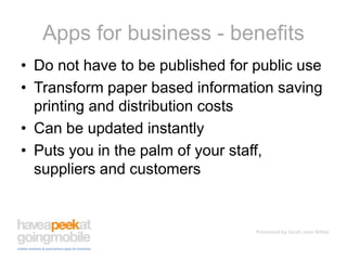 Apps for business - benefitsDo not have to be published for public useTransform paper based information saving printing and distribution costsCan be updated instantlyPuts you in the palm of your staff, suppliers and customers
