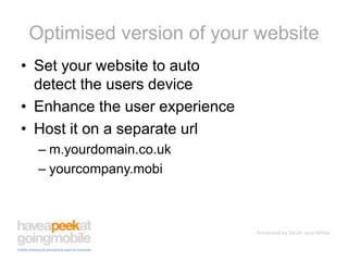 Optimised version of your websiteSet your website to auto detect the users deviceEnhance the user experienceHost it on a separate urlm.yourdomain.co.ukyourcompany.mobi