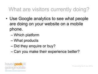 What are visitors currently doing?Use Google analytics to see what people are doing on your website on a mobile phone.Which platformWhat productsDid they enquire or buy?Can you make their experience better?