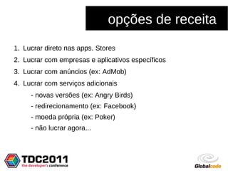 opções de receita
1. Lucrar direto nas apps. Stores
2. Lucrar com empresas e aplicativos específicos
3. Lucrar com anúncios (ex: AdMob)
4. Lucrar com serviços adicionais
     - novas versões (ex: Angry Birds)
     - redirecionamento (ex: Facebook)
     - moeda própria (ex: Poker)
     - não lucrar agora...
 