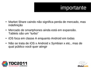 importante

●   Market Share caindo não significa perda de mercado, mas
    indefinição
●   Mercado de smartphones ainda está em expansão.
    Tablets são um “turbo”
●   iOS foca em classe A enquanto Android em todas
●   Não se trata de iOS x Android x Symbian x etc., mas de
    qual público você quer atingir
 