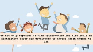 We not only replaced V8 with SpiderMonkey but also built an
abstraction layer for developers to choose which engine to
use
 