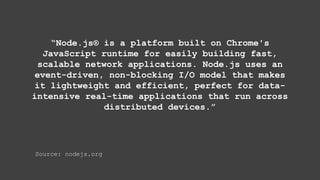“Node.js® is a platform built on Chrome's
JavaScript runtime for easily building fast,
scalable network applications. Node.js uses an
event-driven, non-blocking I/O model that makes
it lightweight and efficient, perfect for data-
intensive real-time applications that run across
distributed devices.”
Source: nodejs.org
 