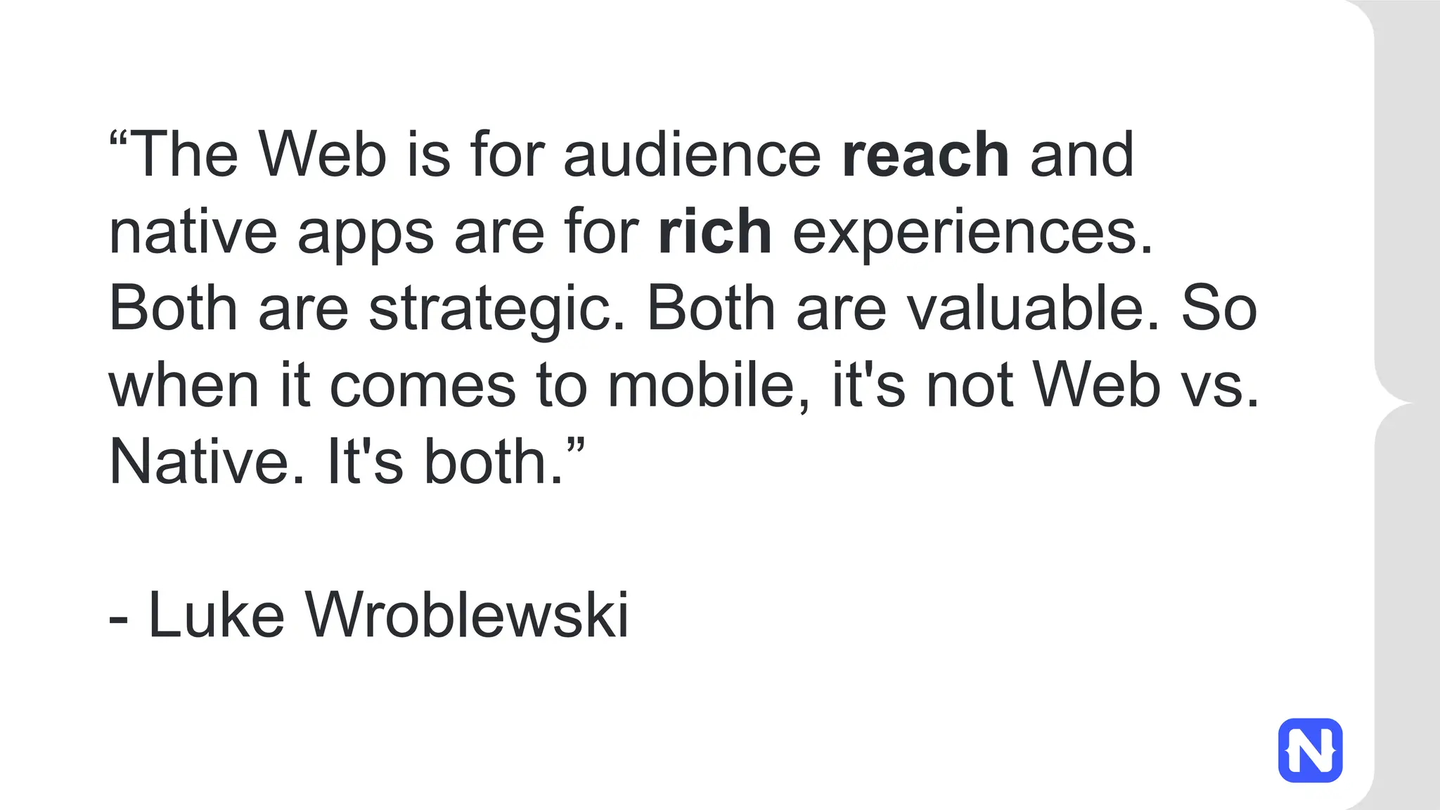 “The Web is for audience reach and
native apps are for rich experiences.
Both are strategic. Both are valuable. So
when it comes to mobile, it's not Web vs.
Native. It's both.”
- Luke Wroblewski