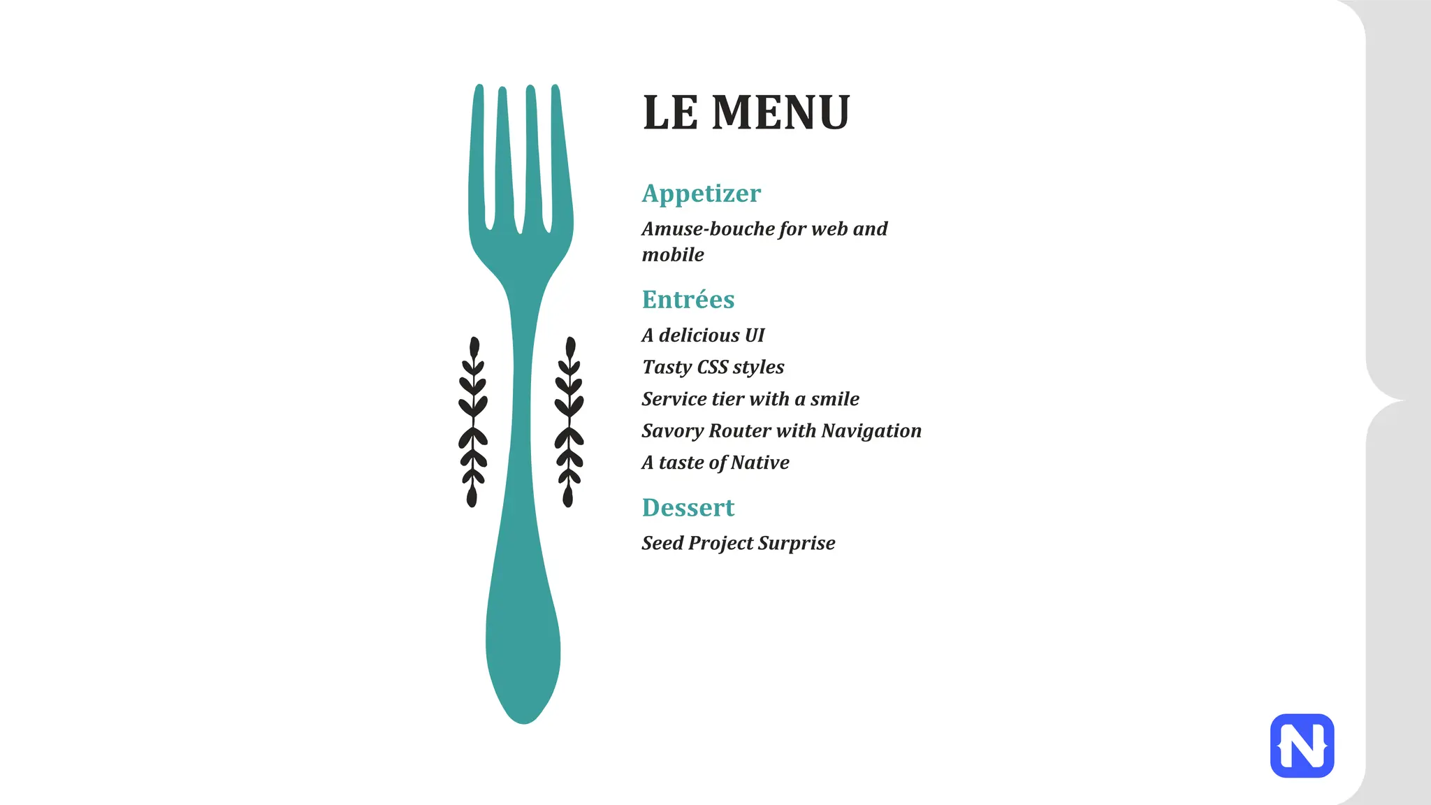 LE MENU
Appetizer
Amuse-bouche for web and
mobile
Entrées
A delicious UI
Tasty CSS styles
Service tier with a smile
Savory Router with Navigation
A taste of Native
Dessert
Seed Project Surprise