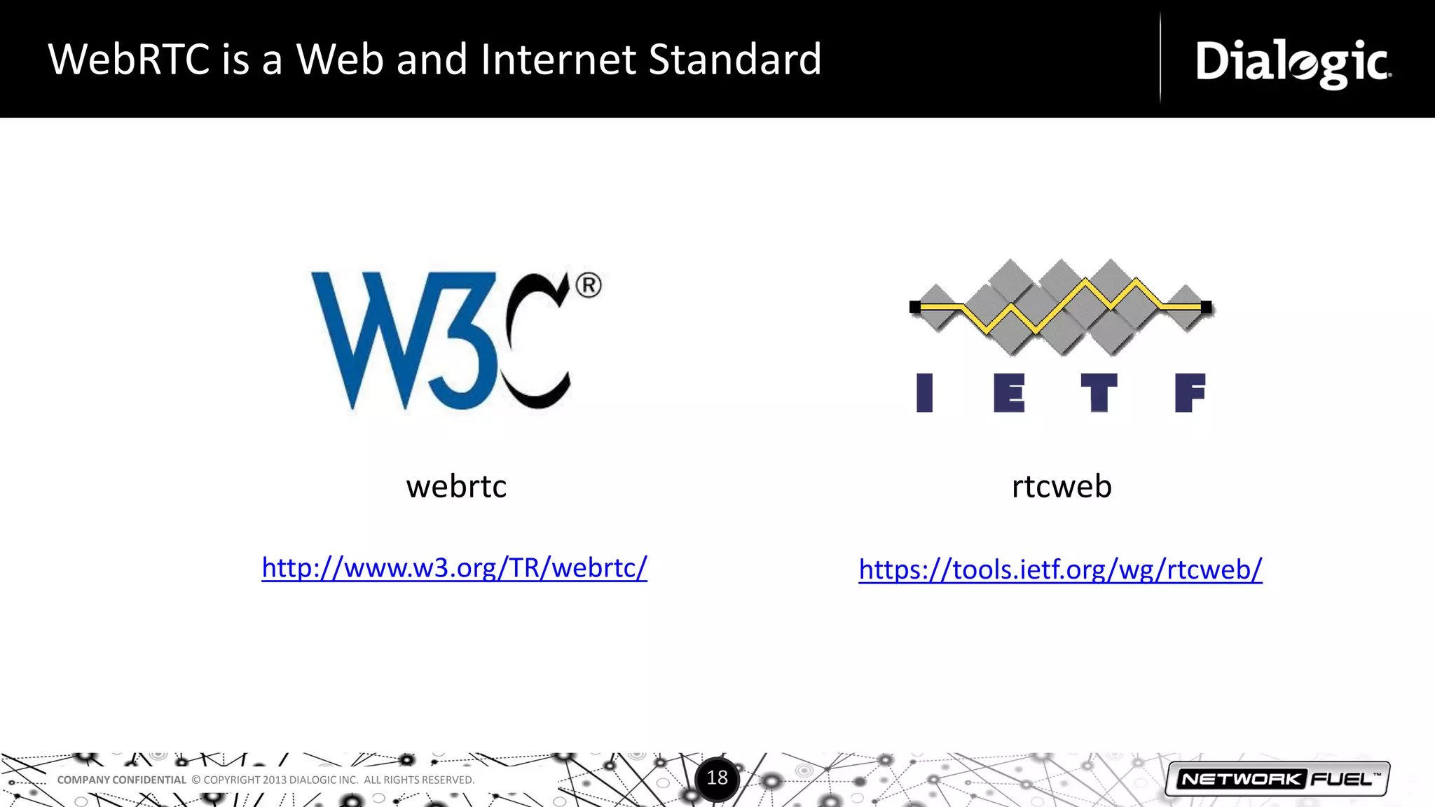 COMPANY CONFIDENTIAL © COPYRIGHT 2013 DIALOGIC INC. ALL RIGHTS RESERVED. 18
WebRTC is a Web and Internet Standard
webrtc rtcweb
http://www.w3.org/TR/webrtc/ https://tools.ietf.org/wg/rtcweb/
 