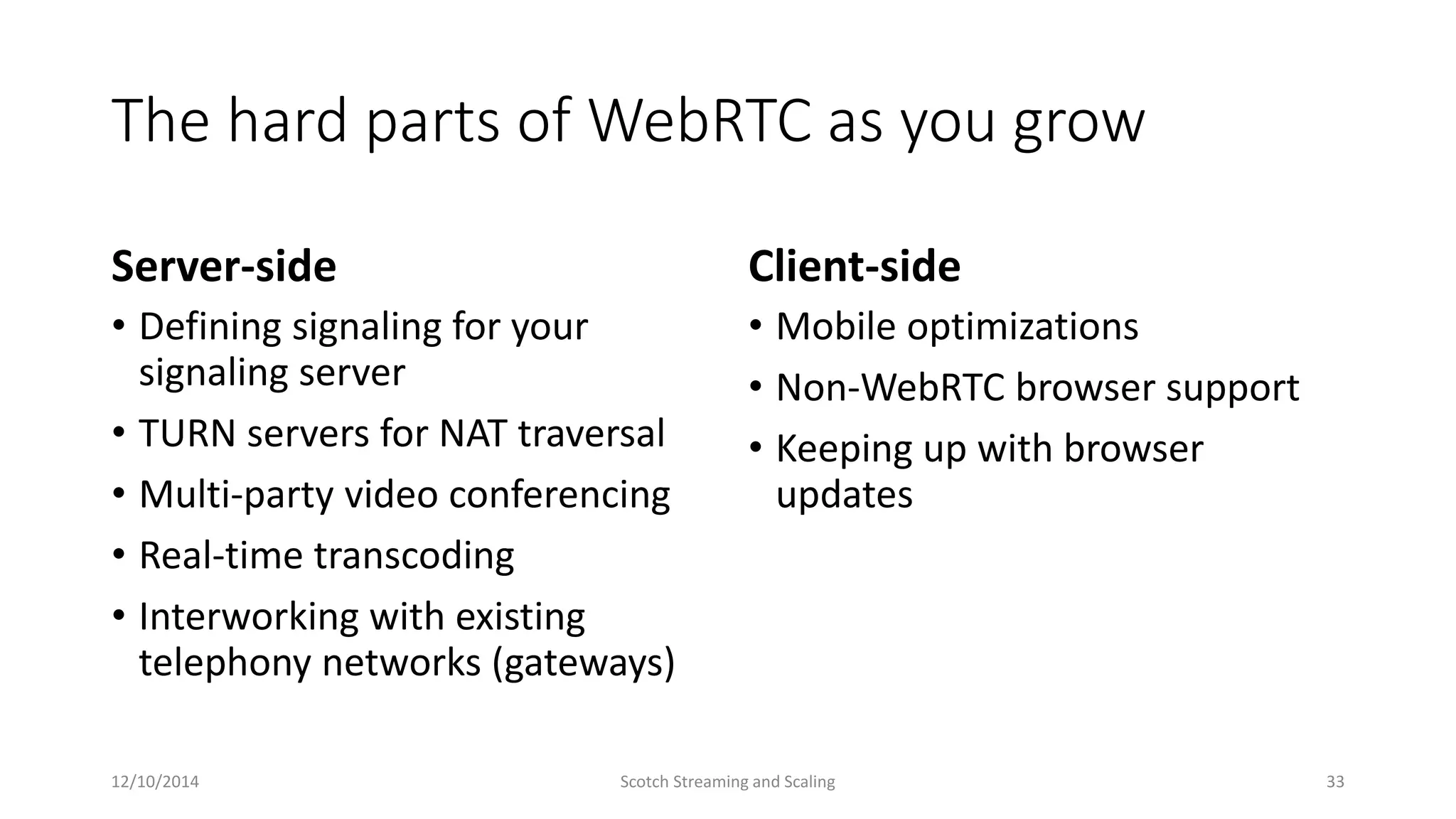 The hard parts of WebRTC as you grow
Server-side
• Defining signaling for your
signaling server
• TURN servers for NAT traversal
• Multi-party video conferencing
• Real-time transcoding
• Interworking with existing
telephony networks (gateways)
Client-side
• Mobile optimizations
• Non-WebRTC browser support
• Keeping up with browser
updates
12/10/2014 Scotch Streaming and Scaling 33
 