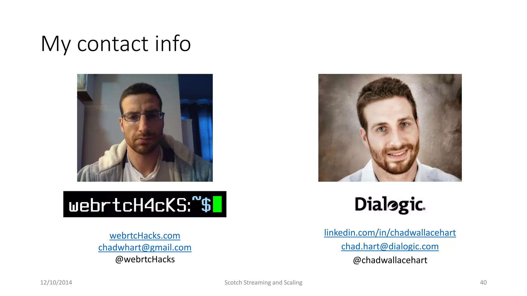 My contact info
linkedin.com/in/chadwallacehart
chad.hart@dialogic.com
@chadwallacehart
webrtcHacks.com
chadwhart@gmail.com
@webrtcHacks
12/10/2014 Scotch Streaming and Scaling 40
 