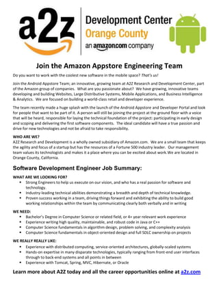 38100000<br />          <br /> <br />Join the Amazon Appstore Engineering Team<br />Do you want to work with the coolest new software in the mobile space?  That’s us!  <br />Join the Android Appstore Team; an innovative, growing team at A2Z Research and Development Center, part of the Amazon group of companies.  What are you passionate about?  We have growing, innovative teams developing and building Websites, Large Distributive Systems, Mobile Applications, and Business Intelligence & Analytics.  We are focused on building a world-class retail and developer experience. <br />The team recently made a huge splash with the launch of the Android Appstore and Developer Portal and look for people that want to be part of it. A person will still be joining the project at the ground floor with a voice that will be heard, responsible for laying the technical foundation of the project: participating in early design and scoping and delivering the first software components.  The ideal candidate will have a true passion and drive for new technologies and not be afraid to take responsibility.<br />WHO ARE WE?<br />A2Z Research and Development is a wholly owned subsidiary of Amazon.com.  We are a small team that keeps the agility and focus of a startup but has the resources of a Fortune 500 industry leader.  Our management team values its technologists and makes it a place where you can be excited about work. We are located in Orange County, California.<br />Software Development Engineer Job Summary:<br />WHAT ARE WE LOOKING FOR?<br />,[object Object]