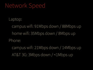 Network Speed
Laptop:
campus wifi: 91Mbps down / 88Mbps up
home wifi: 35Mbps down / 8Mbps up
Phone:
campus wifi: 21Mbps down / 14Mbps up
AT&T 3G: 3Mbps down / <1Mbps up

 