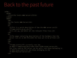 Back to the past future
<HTML>
<HEAD>
<TITLE>The Tardis WWW Server</TITLE>
</HEAD>
<BODY>
<HR>
<H1>The Tardis WWW Server</H1>
<HR>
<P>
<I>This is a quick description of how the WWW server on</I>
<TT>www.tardis.ed.ac.uk</TT>
<I>is set up, and where all the relevant files live.</I>
</P>
<P>
<I>The pages containing descriptions of the hardware that the
server runs on (a DEC MicroVAX II) have yet to be written.</I>
</P>
<HR>
<P>
<TT>www.tardis</TT> currently runs the
<A HREF="/~www/httpd_docs/index.html">CERN httpd server</A>.
The files used by the server can be split into those belonging to
<A HREF=#user>users</A> and those belonging to the
<A HREF=#server>server</A>.
</P>

 