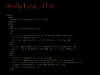 Really basic HTML
<HTML>
<HEAD>
<TITLE>The Tardis WWW Server</TITLE>
</HEAD>
<BODY>
<HR>
<H1>The Tardis WWW Server</H1>
<HR>
<P>
<I>This is a quick description of how the WWW server on</I>
<TT>www.tardis.ed.ac.uk</TT>
<I>is set up, and where all the relevant files live.</I>
</P>
<P>
<I>The pages containing descriptions of the hardware that the
server runs on (a DEC MicroVAX II) have yet to be written.</I>
</P>
<HR>
<P>
<TT>www.tardis</TT> currently runs the
<A HREF="/~www/httpd_docs/index.html">CERN httpd server</A>.
The files used by the server can be split into those belonging to
<A HREF=#user>users</A> and those belonging to the
<A HREF=#server>server</A>.
</P>

 