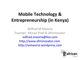 Mobile Technology & Entrepreneurship (in Kenya) Wilfred M Mworia Founder: African Pixel & Afrinnovator [email_address] http://www.afrinnovator.com   http://wmworia.wordpress.com 