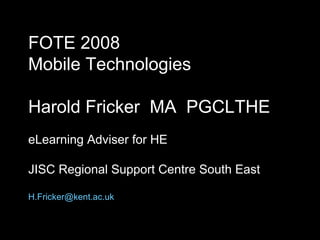 FOTE 2008 Mobile Technologies Harold Fricker  MA  PGCLTHE eLearning Adviser for HE JISC Regional Support Centre South East [email_address] 