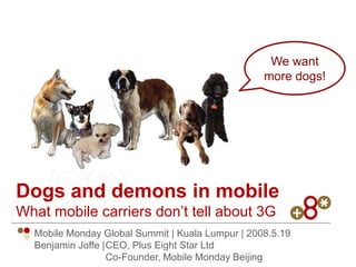 We want
                                                  more dogs!




Dogs and demons in mobile
What mobile carriers don’t tell about 3G
  Mobile Monday Global Summit | Kuala Lumpur | 2008.5.19
  Benjamin Joffe |CEO, Plus Eight Star Ltd
                  Co-Founder, Mobile Monday Beijing
 