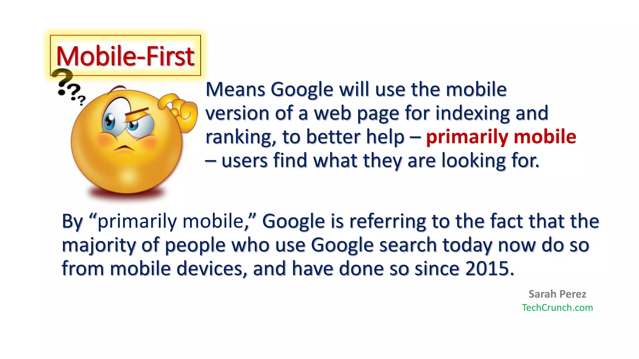 Means Google will use the mobile
version of a web page for indexing and
ranking, to better help – primarily mobile
– users find what they are looking for.
By “primarily mobile,” Google is referring to the fact that the
majority of people who use Google search today now do so
from mobile devices, and have done so since 2015.
Mobile-First
Sarah Perez
TechCrunch.com
 