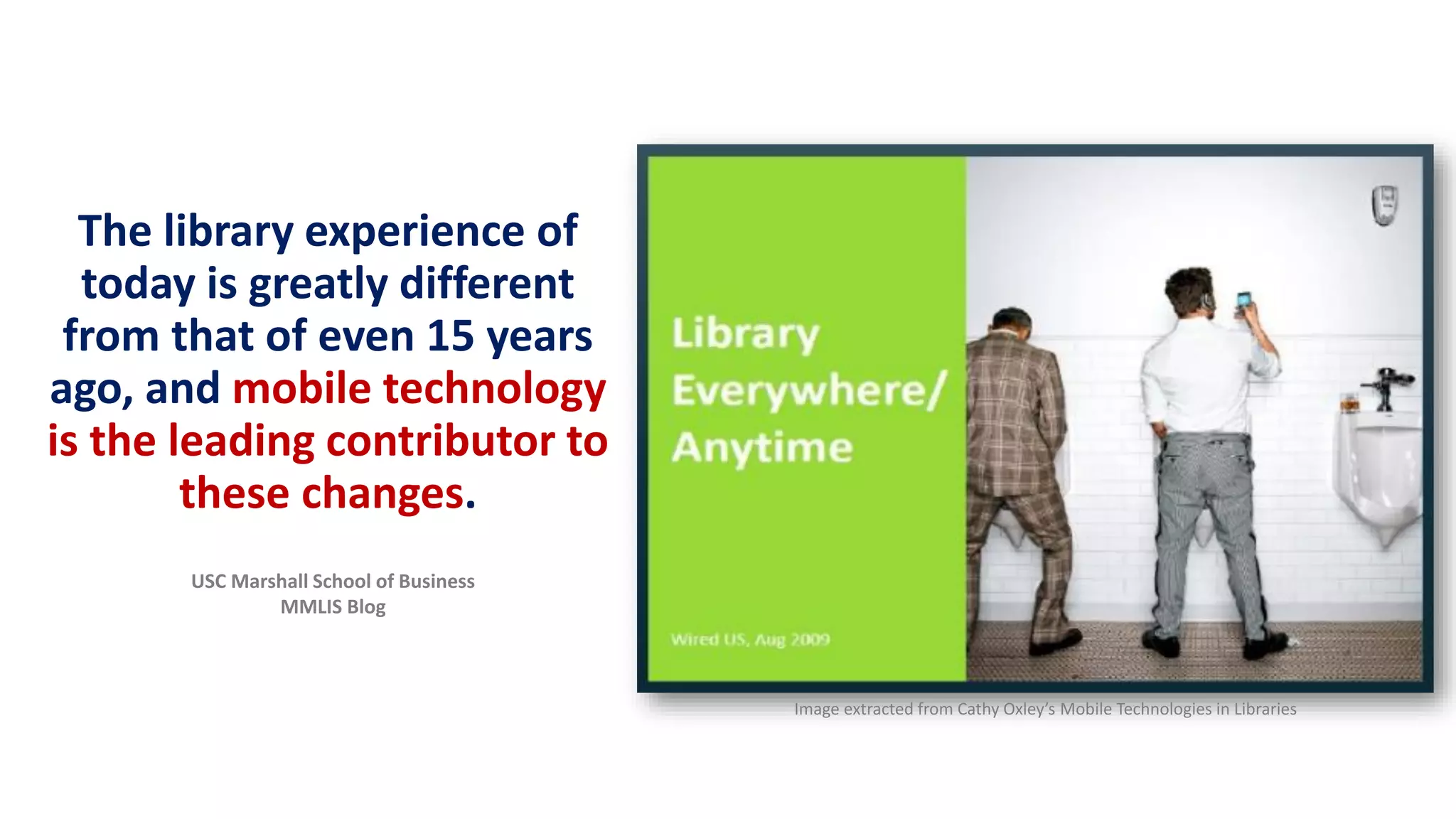 The library experience of
today is greatly different
from that of even 15 years
ago, and mobile technology
is the leading contributor to
these changes.
Image extracted from Cathy Oxley’s Mobile Technologies in Libraries
USC Marshall School of Business
MMLIS Blog
 