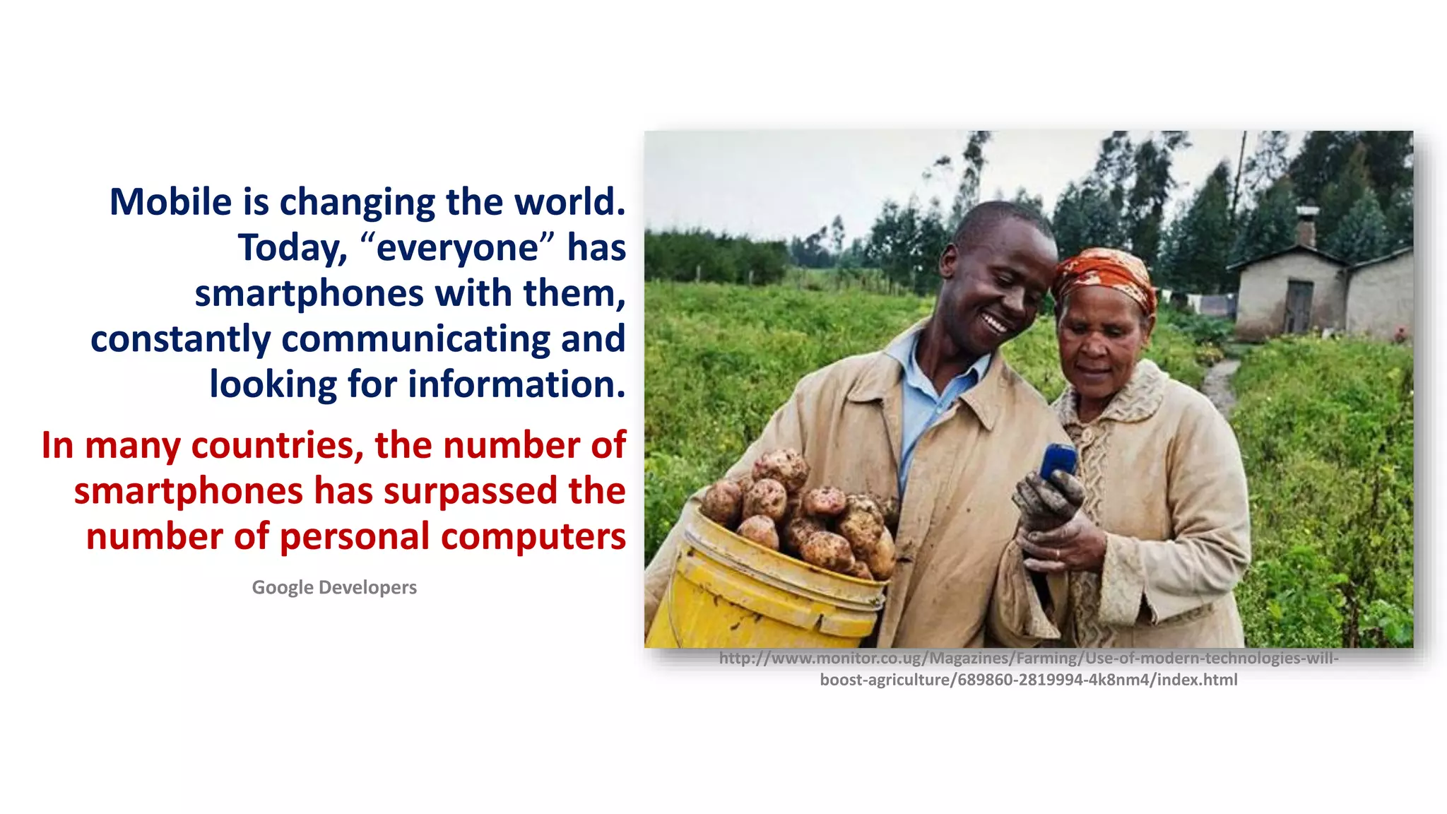 Mobile is changing the world.
Today, “everyone” has
smartphones with them,
constantly communicating and
looking for information.
In many countries, the number of
smartphones has surpassed the
number of personal computers
Google Developers
http://www.monitor.co.ug/Magazines/Farming/Use-of-modern-technologies-will-
boost-agriculture/689860-2819994-4k8nm4/index.html
 