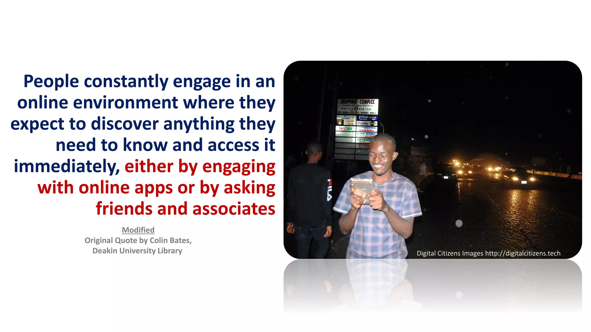 People constantly engage in an
online environment where they
expect to discover anything they
need to know and access it
immediately, either by engaging
with online apps or by asking
friends and associates
Modified
Original Quote by Colin Bates,
Deakin University Library Digital Citizens Images http://digitalcitizens.tech
 