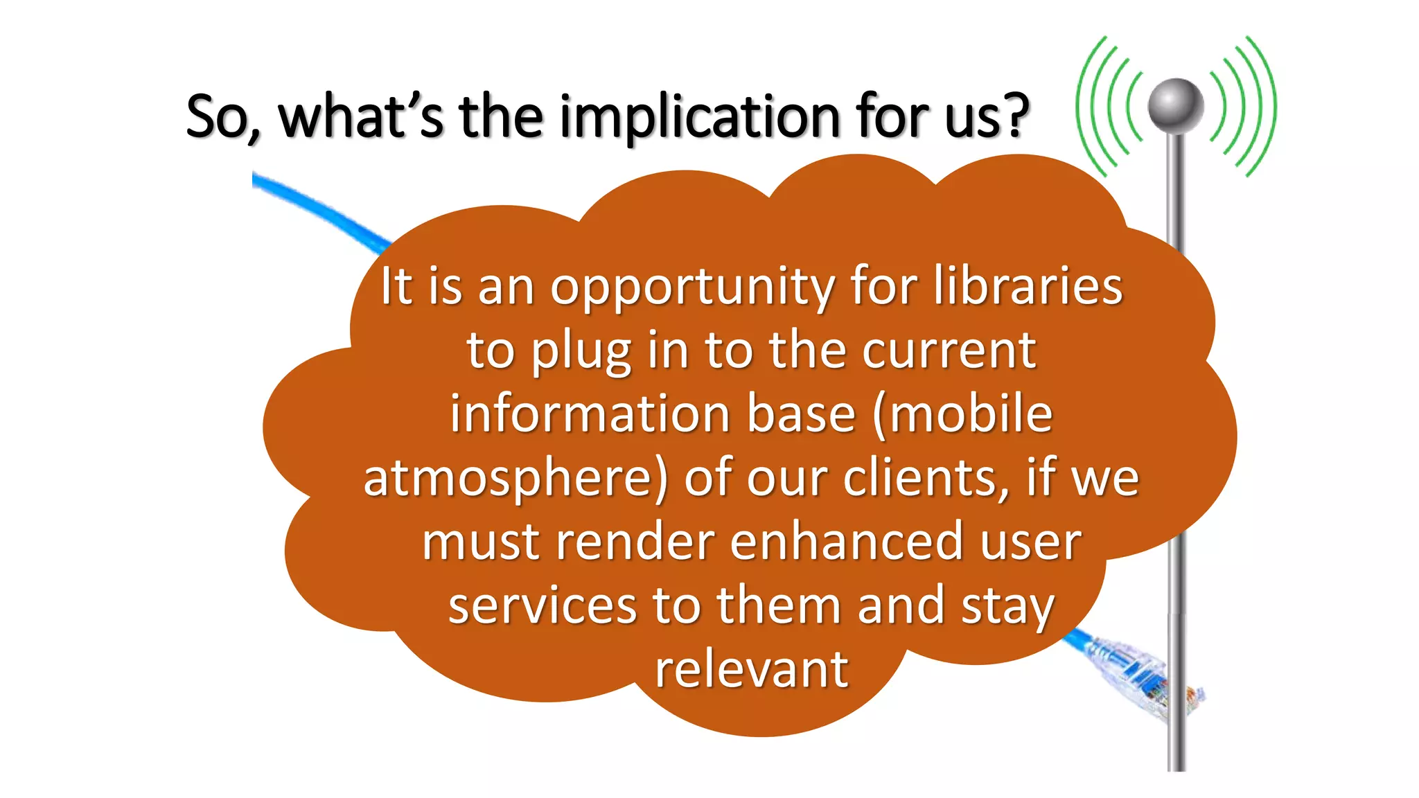 So, what’s the implication for us?
It is an opportunity for libraries
to plug in to the current
information base (mobile
atmosphere) of our clients, if we
must render enhanced user
services to them and stay
relevant
 