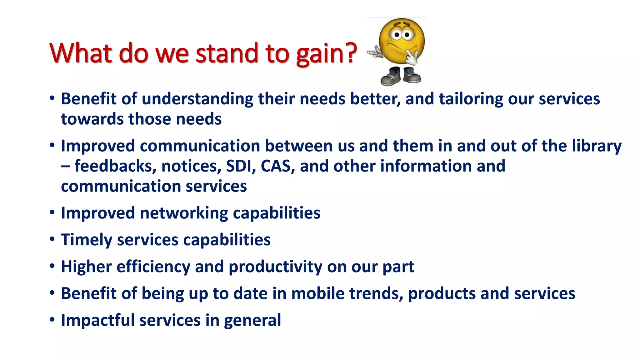 What do we stand to gain?
• Benefit of understanding their needs better, and tailoring our services
towards those needs
• Improved communication between us and them in and out of the library
– feedbacks, notices, SDI, CAS, and other information and
communication services
• Improved networking capabilities
• Timely services capabilities
• Higher efficiency and productivity on our part
• Benefit of being up to date in mobile trends, products and services
• Impactful services in general
 