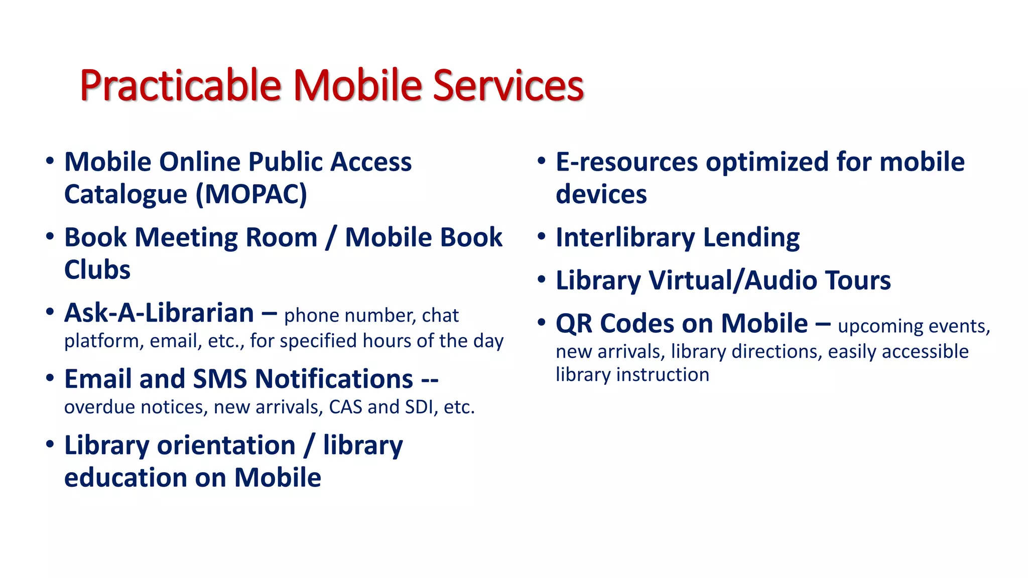 Practicable Mobile Services
• Mobile Online Public Access
Catalogue (MOPAC)
• Book Meeting Room / Mobile Book
Clubs
• Ask-A-Librarian – phone number, chat
platform, email, etc., for specified hours of the day
• Email and SMS Notifications --
overdue notices, new arrivals, CAS and SDI, etc.
• Library orientation / library
education on Mobile
• E-resources optimized for mobile
devices
• Interlibrary Lending
• Library Virtual/Audio Tours
• QR Codes on Mobile – upcoming events,
new arrivals, library directions, easily accessible
library instruction
 