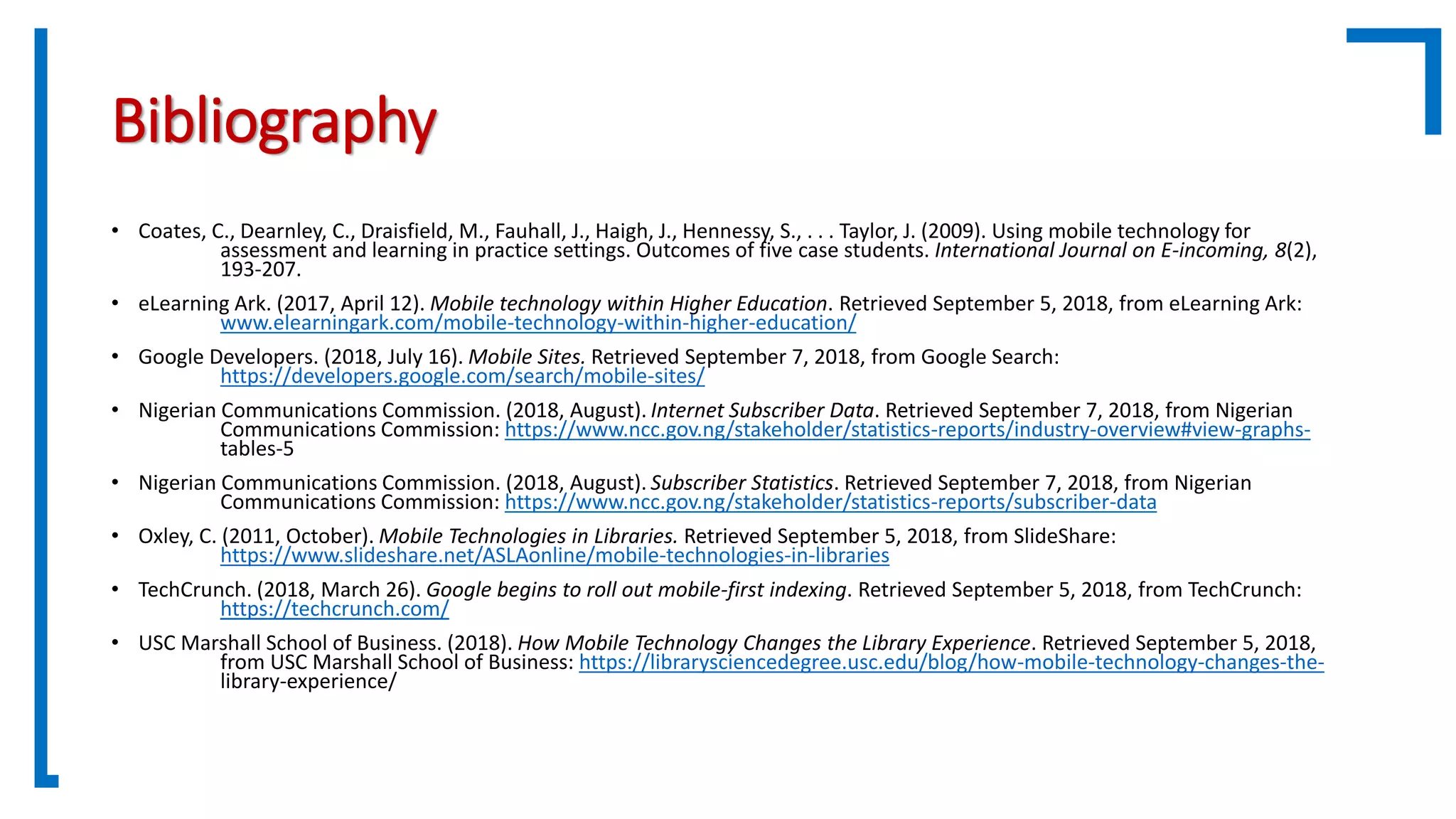 Bibliography
• Coates, C., Dearnley, C., Draisfield, M., Fauhall, J., Haigh, J., Hennessy, S., . . . Taylor, J. (2009). Using mobile technology for
assessment and learning in practice settings. Outcomes of five case students. International Journal on E-incoming, 8(2),
193-207.
• eLearning Ark. (2017, April 12). Mobile technology within Higher Education. Retrieved September 5, 2018, from eLearning Ark:
www.elearningark.com/mobile-technology-within-higher-education/
• Google Developers. (2018, July 16). Mobile Sites. Retrieved September 7, 2018, from Google Search:
https://developers.google.com/search/mobile-sites/
• Nigerian Communications Commission. (2018, August). Internet Subscriber Data. Retrieved September 7, 2018, from Nigerian
Communications Commission: https://www.ncc.gov.ng/stakeholder/statistics-reports/industry-overview#view-graphs-
tables-5
• Nigerian Communications Commission. (2018, August). Subscriber Statistics. Retrieved September 7, 2018, from Nigerian
Communications Commission: https://www.ncc.gov.ng/stakeholder/statistics-reports/subscriber-data
• Oxley, C. (2011, October). Mobile Technologies in Libraries. Retrieved September 5, 2018, from SlideShare:
https://www.slideshare.net/ASLAonline/mobile-technologies-in-libraries
• TechCrunch. (2018, March 26). Google begins to roll out mobile-first indexing. Retrieved September 5, 2018, from TechCrunch:
https://techcrunch.com/
• USC Marshall School of Business. (2018). How Mobile Technology Changes the Library Experience. Retrieved September 5, 2018,
from USC Marshall School of Business: https://librarysciencedegree.usc.edu/blog/how-mobile-technology-changes-the-
library-experience/
 