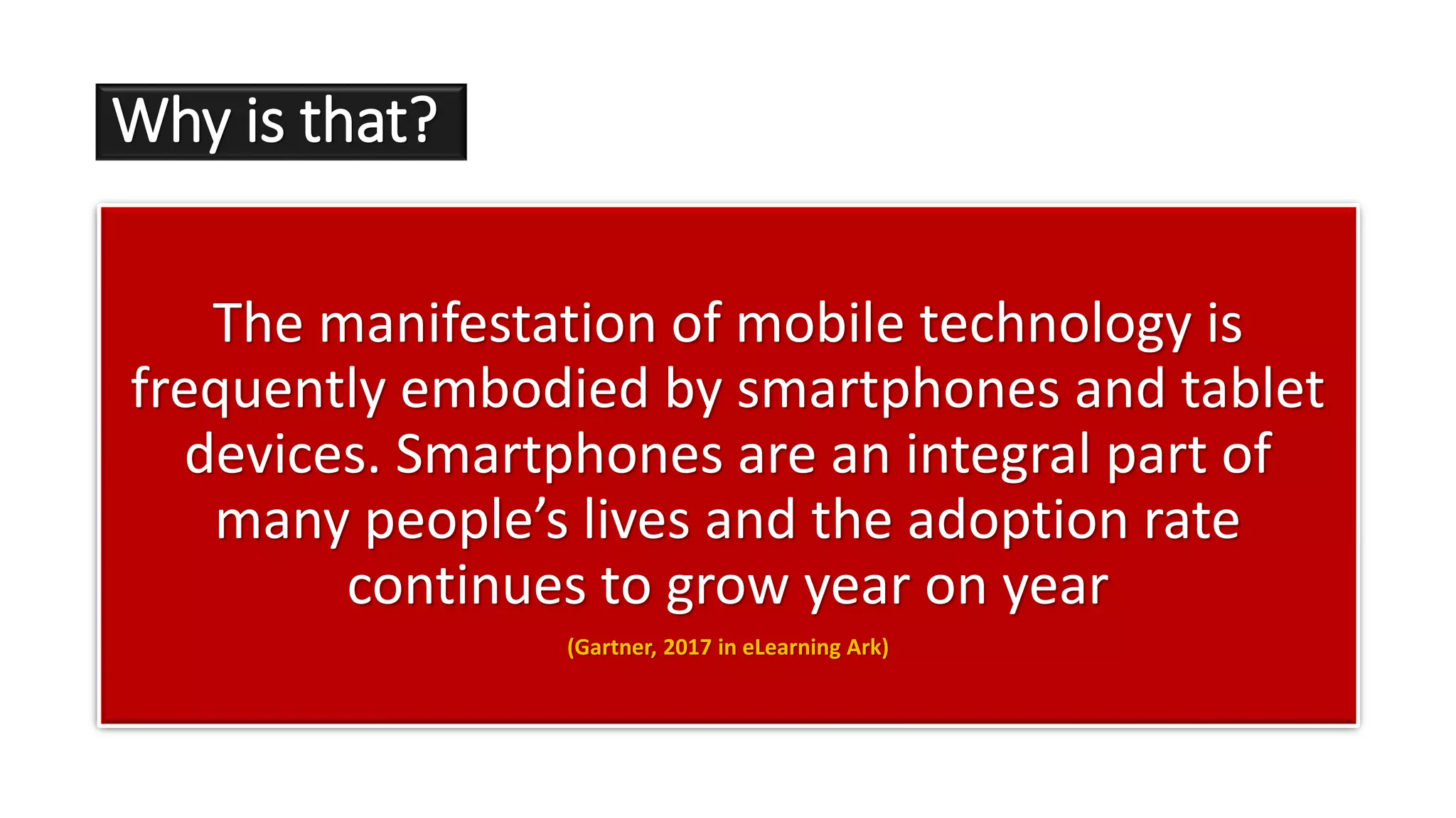 Why is that?
The manifestation of mobile technology is
frequently embodied by smartphones and tablet
devices. Smartphones are an integral part of
many people’s lives and the adoption rate
continues to grow year on year
(Gartner, 2017 in eLearning Ark)
 