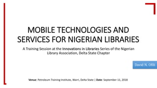 MOBILE TECHNOLOGIES AND
SERVICES FOR NIGERIAN LIBRARIES
A Training Session at the Innovations in Libraries Series of the Nigerian
Library Association, Delta State Chapter
Venue: Petroleum Training Institute, Warri, Delta State | Date: September 11, 2018
 