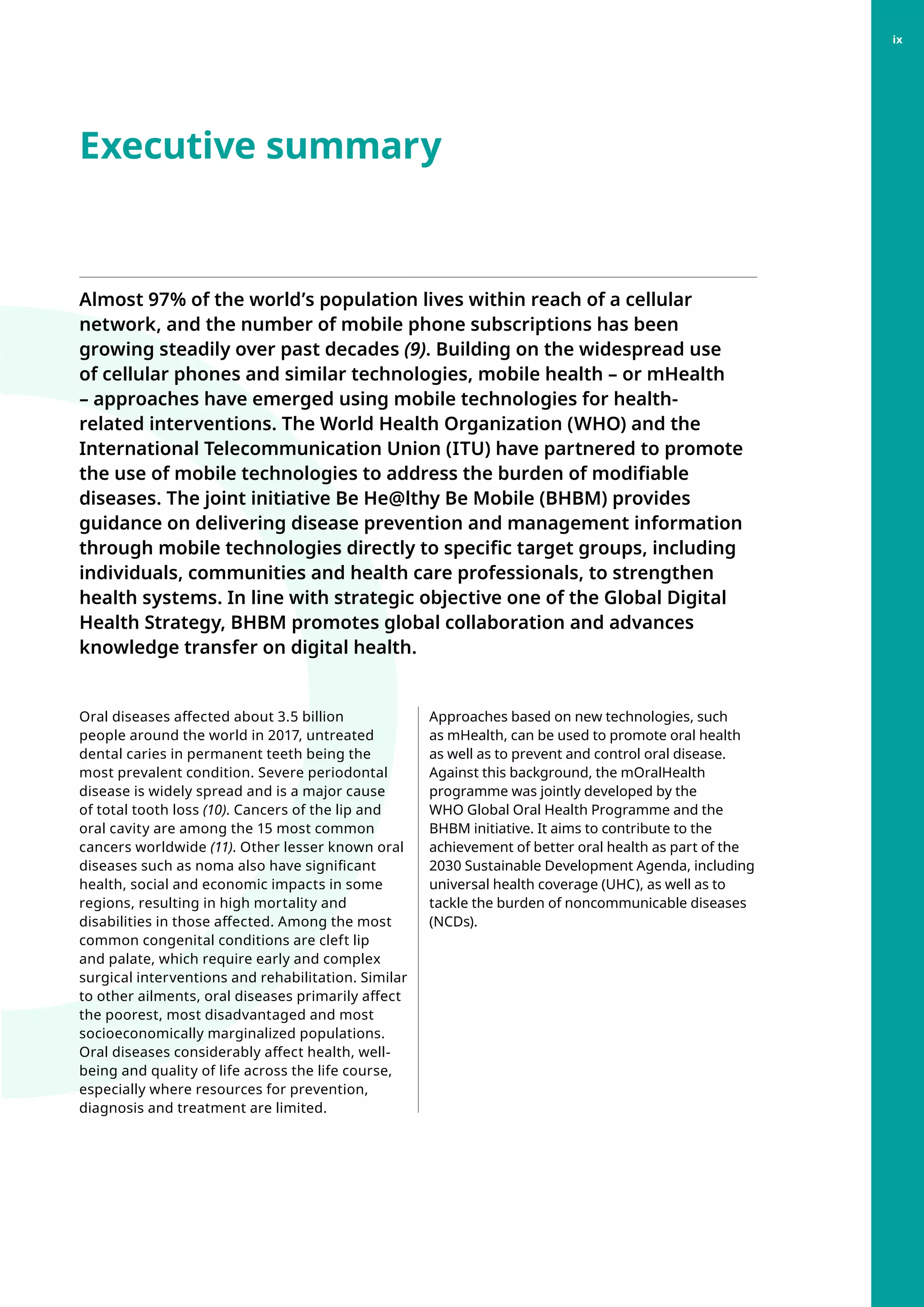 Executive summary
Almost 97% of the world’s population lives within reach of a cellular
network, and the number of mobile phone subscriptions has been
growing steadily over past decades (9). Building on the widespread use
of cellular phones and similar technologies, mobile health – or mHealth
– approaches have emerged using mobile technologies for health-
related interventions. The World Health Organization (WHO) and the
International Telecommunication Union (ITU) have partnered to promote
the use of mobile technologies to address the burden of modifiable
diseases. The joint initiative Be He@lthy Be Mobile (BHBM) provides
guidance on delivering disease prevention and management information
through mobile technologies directly to specific target groups, including
individuals, communities and health care professionals, to strengthen
health systems. In line with strategic objective one of the Global Digital
Health Strategy, BHBM promotes global collaboration and advances
knowledge transfer on digital health.
Oral diseases affected about 3.5 billion
people around the world in 2017, untreated
dental caries in permanent teeth being the
most prevalent condition. Severe periodontal
disease is widely spread and is a major cause
of total tooth loss (10). Cancers of the lip and
oral cavity are among the 15 most common
cancers worldwide (11). Other lesser known oral
diseases such as noma also have significant
health, social and economic impacts in some
regions, resulting in high mortality and
disabilities in those affected. Among the most
common congenital conditions are cleft lip
and palate, which require early and complex
surgical interventions and rehabilitation. Similar
to other ailments, oral diseases primarily affect
the poorest, most disadvantaged and most
socioeconomically marginalized populations.
Oral diseases considerably affect health, well-
being and quality of life across the life course,
especially where resources for prevention,
diagnosis and treatment are limited.
Approaches based on new technologies, such
as mHealth, can be used to promote oral health
as well as to prevent and control oral disease.
Against this background, the mOralHealth
programme was jointly developed by the
WHO Global Oral Health Programme and the
BHBM initiative. It aims to contribute to the
achievement of better oral health as part of the
2030 Sustainable Development Agenda, including
universal health coverage (UHC), as well as to
tackle the burden of noncommunicable diseases
(NCDs).
ix
 