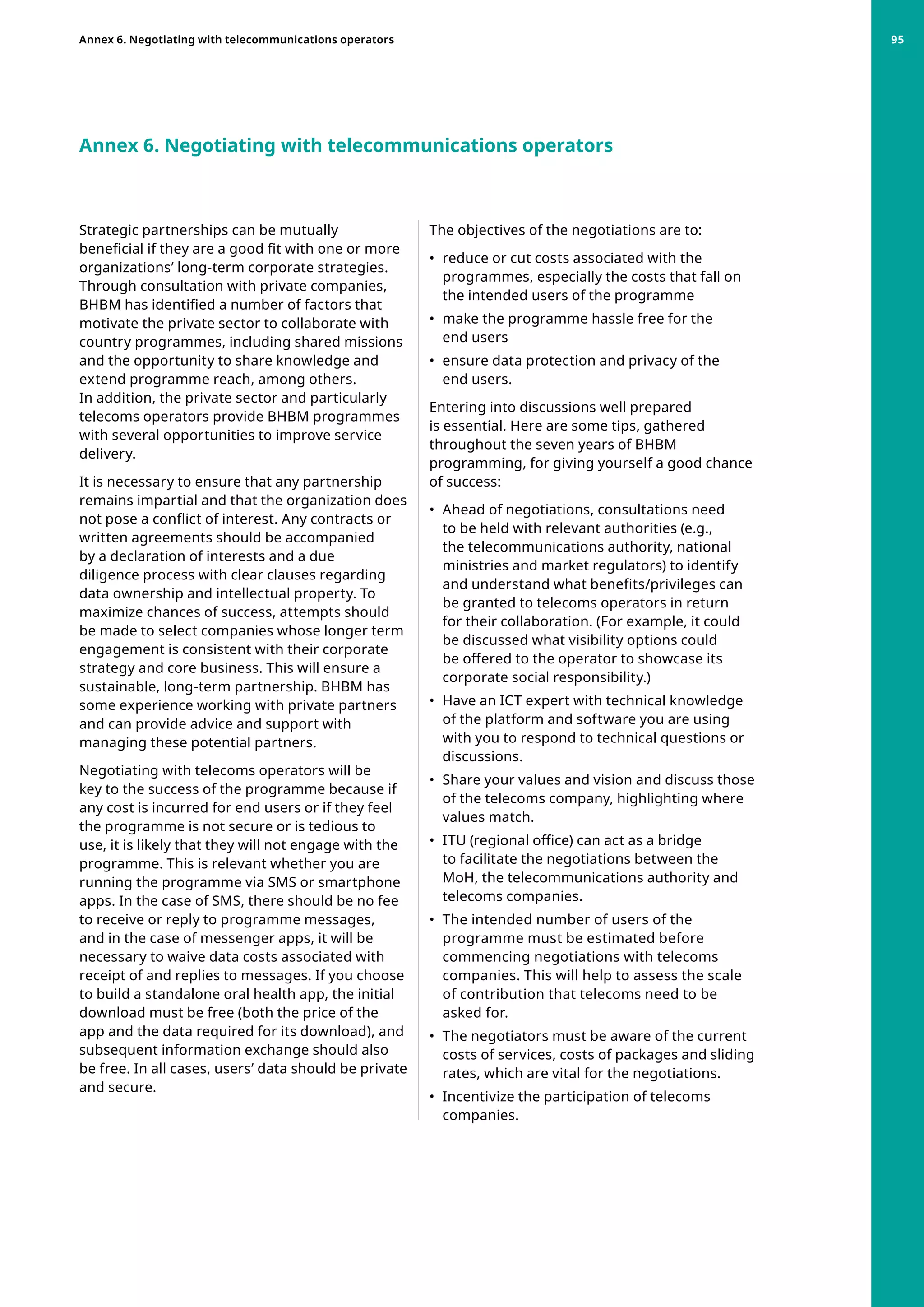 Strategic partnerships can be mutually
beneficial if they are a good fit with one or more
organizations’ long-term corporate strategies.
Through consultation with private companies,
BHBM has identified a number of factors that
motivate the private sector to collaborate with
country programmes, including shared missions
and the opportunity to share knowledge and
extend programme reach, among others.
In addition, the private sector and particularly
telecoms operators provide BHBM programmes
with several opportunities to improve service
delivery.
It is necessary to ensure that any partnership
remains impartial and that the organization does
not pose a conflict of interest. Any contracts or
written agreements should be accompanied
by a declaration of interests and a due
diligence process with clear clauses regarding
data ownership and intellectual property. To
maximize chances of success, attempts should
be made to select companies whose longer term
engagement is consistent with their corporate
strategy and core business. This will ensure a
sustainable, long-term partnership. BHBM has
some experience working with private partners
and can provide advice and support with
managing these potential partners.
Negotiating with telecoms operators will be
key to the success of the programme because if
any cost is incurred for end users or if they feel
the programme is not secure or is tedious to
use, it is likely that they will not engage with the
programme. This is relevant whether you are
running the programme via SMS or smartphone
apps. In the case of SMS, there should be no fee
to receive or reply to programme messages,
and in the case of messenger apps, it will be
necessary to waive data costs associated with
receipt of and replies to messages. If you choose
to build a standalone oral health app, the initial
download must be free (both the price of the
app and the data required for its download), and
subsequent information exchange should also
be free. In all cases, users’ data should be private
and secure.
Annex 6. Negotiating with telecommunications operators
The objectives of the negotiations are to:
•	 reduce or cut costs associated with the
programmes, especially the costs that fall on
the intended users of the programme
•	 make the programme hassle free for the
end users
•	 ensure data protection and privacy of the
end users.
Entering into discussions well prepared
is essential. Here are some tips, gathered
throughout the seven years of BHBM
programming, for giving yourself a good chance
of success:
•	 Ahead of negotiations, consultations need
to be held with relevant authorities (e.g.,
the telecommunications authority, national
ministries and market regulators) to identify
and understand what benefits/privileges can
be granted to telecoms operators in return
for their collaboration. (For example, it could
be discussed what visibility options could
be offered to the operator to showcase its
corporate social responsibility.)
•	 Have an ICT expert with technical knowledge
of the platform and software you are using
with you to respond to technical questions or
discussions.
•	 Share your values and vision and discuss those
of the telecoms company, highlighting where
values match.
•	 ITU (regional office) can act as a bridge
to facilitate the negotiations between the
MoH, the telecommunications authority and
telecoms companies.
•	 The intended number of users of the
programme must be estimated before
commencing negotiations with telecoms
companies. This will help to assess the scale
of contribution that telecoms need to be
asked for.
•	 The negotiators must be aware of the current
costs of services, costs of packages and sliding
rates, which are vital for the negotiations.
•	 Incentivize the participation of telecoms
companies.
Annex 6. Negotiating with telecommunications operators 95
 