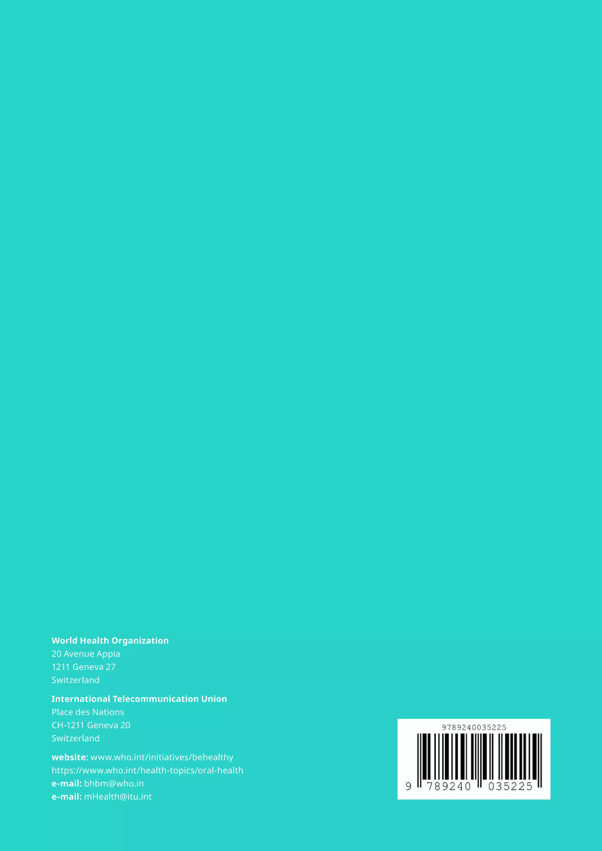 World Health Organization
20 Avenue Appia
1211 Geneva 27
Switzerland
International Telecommunication Union
Place des Nations
CH-1211 Geneva 20
Switzerland
website: www.who.int/initiatives/behealthy
https://www.who.int/health-topics/oral-health
e-mail: bhbm@who.in
e-mail: mHealth@itu.int
 