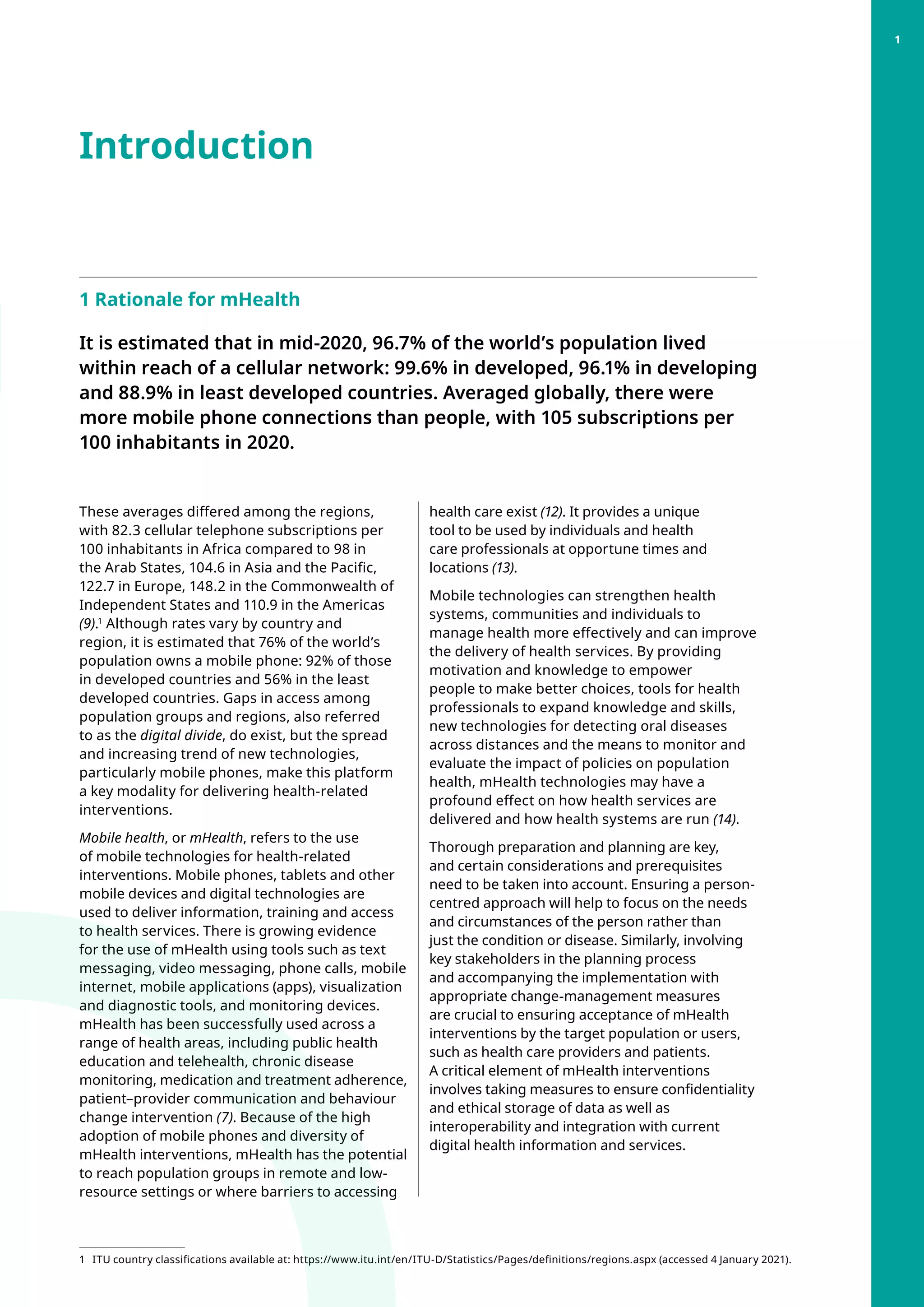 Introduction
1 Rationale for mHealth
It is estimated that in mid-2020, 96.7% of the world’s population lived
within reach of a cellular network: 99.6% in developed, 96.1% in developing
and 88.9% in least developed countries. Averaged globally, there were
more mobile phone connections than people, with 105 subscriptions per
100 inhabitants in 2020.
These averages differed among the regions,
with 82.3 cellular telephone subscriptions per
100 inhabitants in Africa compared to 98 in
the Arab States, 104.6 in Asia and the Pacific,
122.7 in Europe, 148.2 in the Commonwealth of
Independent States and 110.9 in the Americas
(9).1
Although rates vary by country and
region, it is estimated that 76% of the world’s
population owns a mobile phone: 92% of those
in developed countries and 56% in the least
developed countries. Gaps in access among
population groups and regions, also referred
to as the digital divide, do exist, but the spread
and increasing trend of new technologies,
particularly mobile phones, make this platform
a key modality for delivering health-related
interventions.
Mobile health, or mHealth, refers to the use
of mobile technologies for health-related
interventions. Mobile phones, tablets and other
mobile devices and digital technologies are
used to deliver information, training and access
to health services. There is growing evidence
for the use of mHealth using tools such as text
messaging, video messaging, phone calls, mobile
internet, mobile applications (apps), visualization
and diagnostic tools, and monitoring devices.
mHealth has been successfully used across a
range of health areas, including public health
education and telehealth, chronic disease
monitoring, medication and treatment adherence,
patient–provider communication and behaviour
change intervention (7). Because of the high
adoption of mobile phones and diversity of
mHealth interventions, mHealth has the potential
to reach population groups in remote and low-
resource settings or where barriers to accessing
1 	
ITU country classifications available at: https://www.itu.int/en/ITU-D/Statistics/Pages/definitions/regions.aspx (accessed 4 January 2021).
health care exist (12). It provides a unique
tool to be used by individuals and health
care professionals at opportune times and
locations (13).
Mobile technologies can strengthen health
systems, communities and individuals to
manage health more effectively and can improve
the delivery of health services. By providing
motivation and knowledge to empower
people to make better choices, tools for health
professionals to expand knowledge and skills,
new technologies for detecting oral diseases
across distances and the means to monitor and
evaluate the impact of policies on population
health, mHealth technologies may have a
profound effect on how health services are
delivered and how health systems are run (14).
Thorough preparation and planning are key,
and certain considerations and prerequisites
need to be taken into account. Ensuring a person-
centred approach will help to focus on the needs
and circumstances of the person rather than
just the condition or disease. Similarly, involving
key stakeholders in the planning process
and accompanying the implementation with
appropriate change-management measures
are crucial to ensuring acceptance of mHealth
interventions by the target population or users,
such as health care providers and patients.
A critical element of mHealth interventions
involves taking measures to ensure confidentiality
and ethical storage of data as well as
interoperability and integration with current
digital health information and services.
1
 