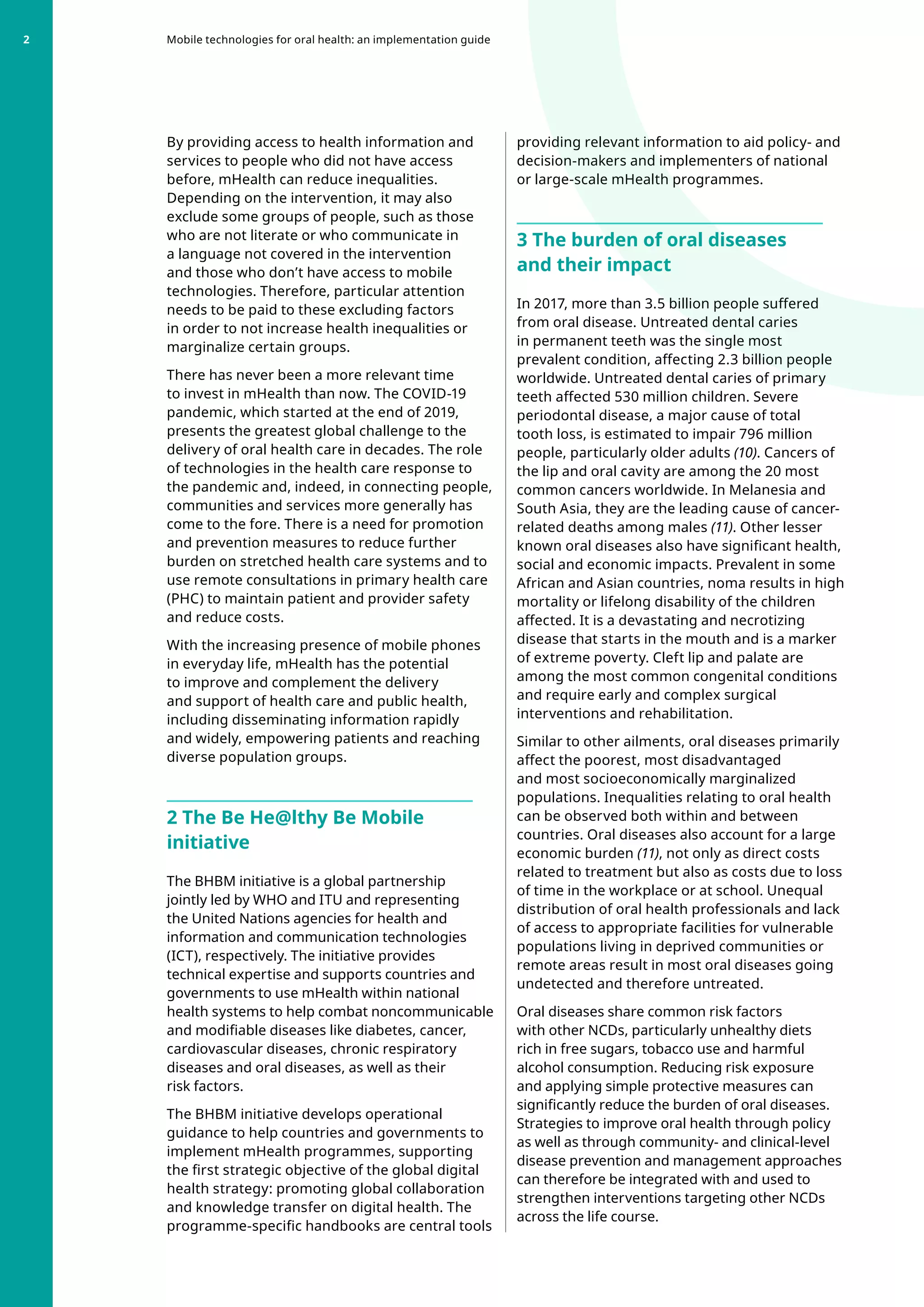By providing access to health information and
services to people who did not have access
before, mHealth can reduce inequalities.
Depending on the intervention, it may also
exclude some groups of people, such as those
who are not literate or who communicate in
a language not covered in the intervention
and those who don’t have access to mobile
technologies. Therefore, particular attention
needs to be paid to these excluding factors
in order to not increase health inequalities or
marginalize certain groups.
There has never been a more relevant time
to invest in mHealth than now. The COVID-19
pandemic, which started at the end of 2019,
presents the greatest global challenge to the
delivery of oral health care in decades. The role
of technologies in the health care response to
the pandemic and, indeed, in connecting people,
communities and services more generally has
come to the fore. There is a need for promotion
and prevention measures to reduce further
burden on stretched health care systems and to
use remote consultations in primary health care
(PHC) to maintain patient and provider safety
and reduce costs.
With the increasing presence of mobile phones
in everyday life, mHealth has the potential
to improve and complement the delivery
and support of health care and public health,
including disseminating information rapidly
and widely, empowering patients and reaching
diverse population groups.
2 The Be He@lthy Be Mobile
initiative
The BHBM initiative is a global partnership
jointly led by WHO and ITU and representing
the United Nations agencies for health and
information and communication technologies
(ICT), respectively. The initiative provides
technical expertise and supports countries and
governments to use mHealth within national
health systems to help combat noncommunicable
and modifiable diseases like diabetes, cancer,
cardiovascular diseases, chronic respiratory
diseases and oral diseases, as well as their
risk factors.
The BHBM initiative develops operational
guidance to help countries and governments to
implement mHealth programmes, supporting
the first strategic objective of the global digital
health strategy: promoting global collaboration
and knowledge transfer on digital health. The
programme-specific handbooks are central tools
providing relevant information to aid policy- and
decision-makers and implementers of national
or large-scale mHealth programmes.
3 The burden of oral diseases
and their impact
In 2017, more than 3.5 billion people suffered
from oral disease. Untreated dental caries
in permanent teeth was the single most
prevalent condition, affecting 2.3 billion people
worldwide. Untreated dental caries of primary
teeth affected 530 million children. Severe
periodontal disease, a major cause of total
tooth loss, is estimated to impair 796 million
people, particularly older adults (10). Cancers of
the lip and oral cavity are among the 20 most
common cancers worldwide. In Melanesia and
South Asia, they are the leading cause of cancer-
related deaths among males (11). Other lesser
known oral diseases also have significant health,
social and economic impacts. Prevalent in some
African and Asian countries, noma results in high
mortality or lifelong disability of the children
affected. It is a devastating and necrotizing
disease that starts in the mouth and is a marker
of extreme poverty. Cleft lip and palate are
among the most common congenital conditions
and require early and complex surgical
interventions and rehabilitation.
Similar to other ailments, oral diseases primarily
affect the poorest, most disadvantaged
and most socioeconomically marginalized
populations. Inequalities relating to oral health
can be observed both within and between
countries. Oral diseases also account for a large
economic burden (11), not only as direct costs
related to treatment but also as costs due to loss
of time in the workplace or at school. Unequal
distribution of oral health professionals and lack
of access to appropriate facilities for vulnerable
populations living in deprived communities or
remote areas result in most oral diseases going
undetected and therefore untreated.
Oral diseases share common risk factors
with other NCDs, particularly unhealthy diets
rich in free sugars, tobacco use and harmful
alcohol consumption. Reducing risk exposure
and applying simple protective measures can
significantly reduce the burden of oral diseases.
Strategies to improve oral health through policy
as well as through community- and clinical-level
disease prevention and management approaches
can therefore be integrated with and used to
strengthen interventions targeting other NCDs
across the life course.
Mobile technologies for oral health: an implementation guide
2
 