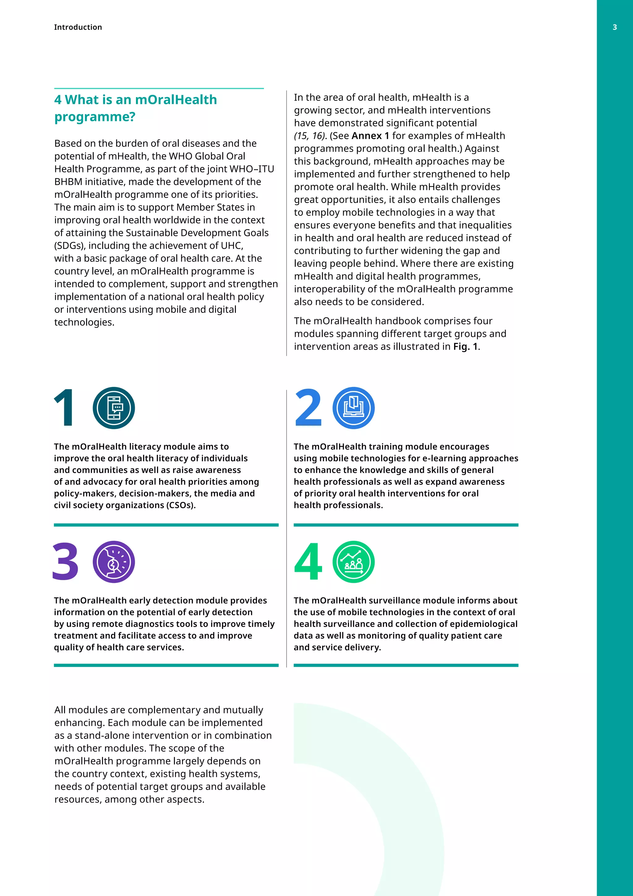 4 What is an mOralHealth
programme?
Based on the burden of oral diseases and the
potential of mHealth, the WHO Global Oral
Health Programme, as part of the joint WHO–ITU
BHBM initiative, made the development of the
mOralHealth programme one of its priorities.
The main aim is to support Member States in
improving oral health worldwide in the context
of attaining the Sustainable Development Goals
(SDGs), including the achievement of UHC,
with a basic package of oral health care. At the
country level, an mOralHealth programme is
intended to complement, support and strengthen
implementation of a national oral health policy
or interventions using mobile and digital
technologies.
In the area of oral health, mHealth is a
growing sector, and mHealth interventions
have demonstrated significant potential
(15, 16). (See Annex 1 for examples of mHealth
programmes promoting oral health.) Against
this background, mHealth approaches may be
implemented and further strengthened to help
promote oral health. While mHealth provides
great opportunities, it also entails challenges
to employ mobile technologies in a way that
ensures everyone benefits and that inequalities
in health and oral health are reduced instead of
contributing to further widening the gap and
leaving people behind. Where there are existing
mHealth and digital health programmes,
interoperability of the mOralHealth programme
also needs to be considered.
The mOralHealth handbook comprises four
modules spanning different target groups and
intervention areas as illustrated in Fig. 1.
All modules are complementary and mutually
enhancing. Each module can be implemented
as a stand-alone intervention or in combination
with other modules. The scope of the
mOralHealth programme largely depends on
the country context, existing health systems,
needs of potential target groups and available
resources, among other aspects.
The mOralHealth literacy module aims to
improve the oral health literacy of individuals
and communities as well as raise awareness
of and advocacy for oral health priorities among
policy-makers, decision-makers, the media and
civil society organizations (CSOs).
The mOralHealth early detection module provides
information on the potential of early detection
by using remote diagnostics tools to improve timely
treatment and facilitate access to and improve
quality of health care services.

The mOralHealth training module encourages
using mobile technologies for e-learning approaches
to enhance the knowledge and skills of general
health professionals as well as expand awareness
of priority oral health interventions for oral
health professionals.
The mOralHealth surveillance module informs about
the use of mobile technologies in the context of oral
health surveillance and collection of epidemiological
data as well as monitoring of quality patient care
and service delivery.
1
3
2
4
Introduction 3
 