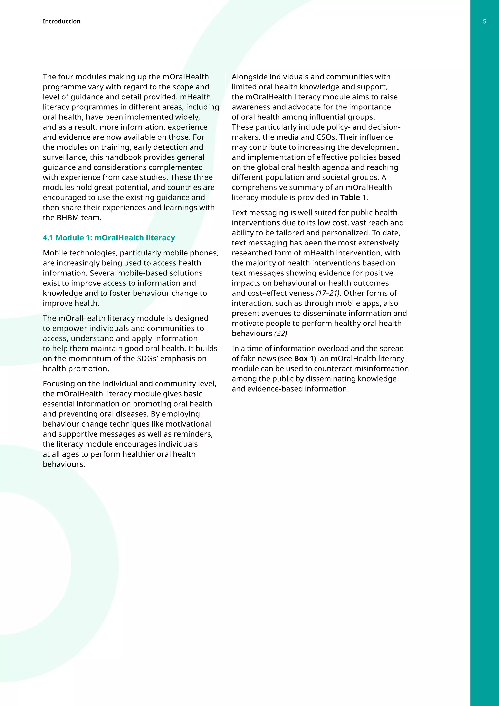 The four modules making up the mOralHealth
programme vary with regard to the scope and
level of guidance and detail provided. mHealth
literacy programmes in different areas, including
oral health, have been implemented widely,
and as a result, more information, experience
and evidence are now available on those. For
the modules on training, early detection and
surveillance, this handbook provides general
guidance and considerations complemented
with experience from case studies. These three
modules hold great potential, and countries are
encouraged to use the existing guidance and
then share their experiences and learnings with
the BHBM team.
4.1 Module 1: mOralHealth literacy
Mobile technologies, particularly mobile phones,
are increasingly being used to access health
information. Several mobile-based solutions
exist to improve access to information and
knowledge and to foster behaviour change to
improve health.
The mOralHealth literacy module is designed
to empower individuals and communities to
access, understand and apply information
to help them maintain good oral health. It builds
on the momentum of the SDGs’ emphasis on
health promotion.
Focusing on the individual and community level,
the mOralHealth literacy module gives basic
essential information on promoting oral health
and preventing oral diseases. By employing
behaviour change techniques like motivational
and supportive messages as well as reminders,
the literacy module encourages individuals
at all ages to perform healthier oral health
behaviours.
Alongside individuals and communities with
limited oral health knowledge and support,
the mOralHealth literacy module aims to raise
awareness and advocate for the importance
of oral health among influential groups.
These particularly include policy- and decision-
makers, the media and CSOs. Their influence
may contribute to increasing the development
and implementation of effective policies based
on the global oral health agenda and reaching
different population and societal groups. A
comprehensive summary of an mOralHealth
literacy module is provided in Table 1.
Text messaging is well suited for public health
interventions due to its low cost, vast reach and
ability to be tailored and personalized. To date,
text messaging has been the most extensively
researched form of mHealth intervention, with
the majority of health interventions based on
text messages showing evidence for positive
impacts on behavioural or health outcomes
and cost–effectiveness (17–21). Other forms of
interaction, such as through mobile apps, also
present avenues to disseminate information and
motivate people to perform healthy oral health
behaviours (22).
In a time of information overload and the spread
of fake news (see Box 1), an mOralHealth literacy
module can be used to counteract misinformation
among the public by disseminating knowledge
and evidence-based information.
Introduction 5
 