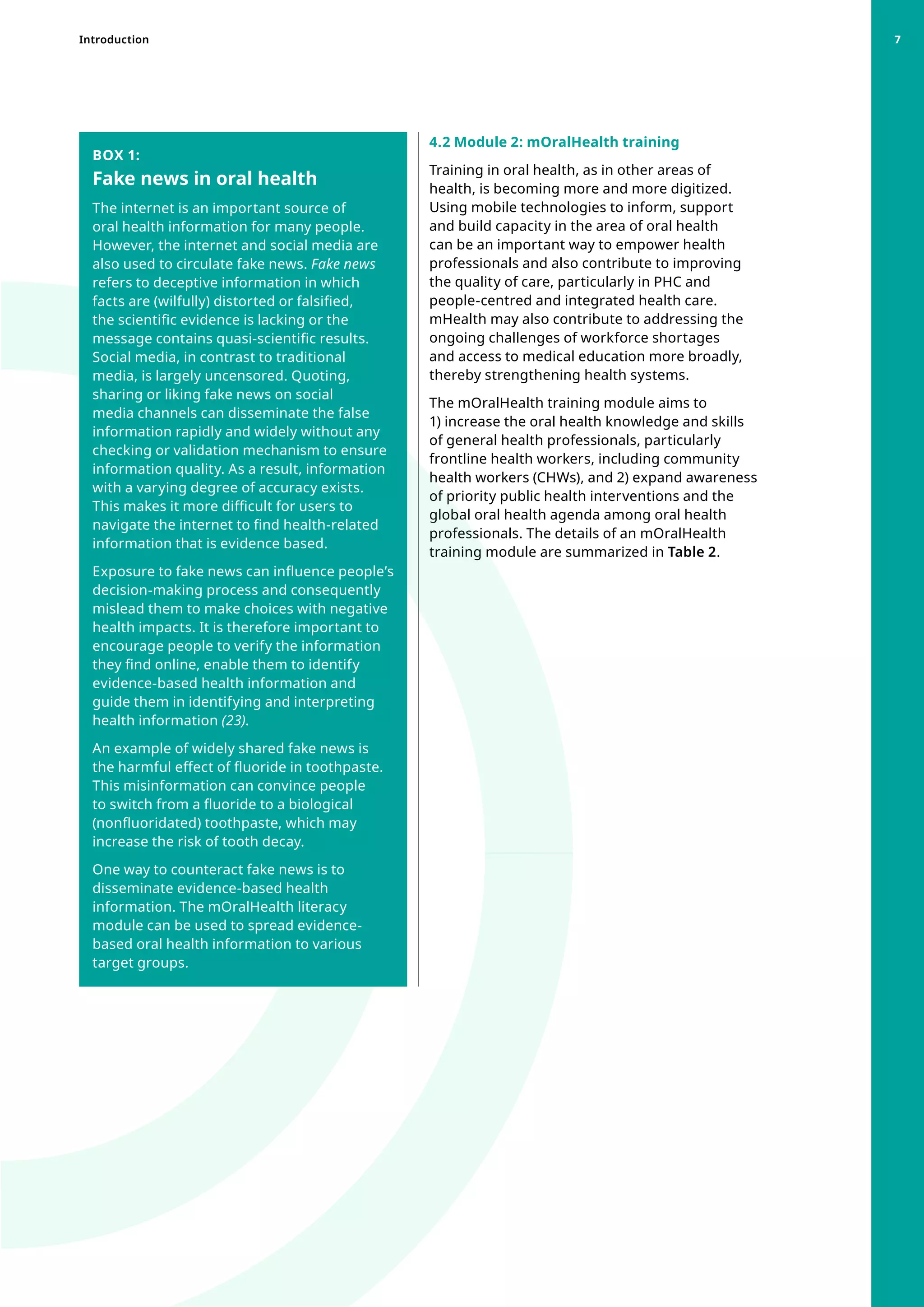 4.2 Module 2: mOralHealth training
Training in oral health, as in other areas of
health, is becoming more and more digitized.
Using mobile technologies to inform, support
and build capacity in the area of oral health
can be an important way to empower health
professionals and also contribute to improving
the quality of care, particularly in PHC and
people-centred and integrated health care.
mHealth may also contribute to addressing the
ongoing challenges of workforce shortages
and access to medical education more broadly,
thereby strengthening health systems.
The mOralHealth training module aims to
1) increase the oral health knowledge and skills
of general health professionals, particularly
frontline health workers, including community
health workers (CHWs), and 2) expand awareness
of priority public health interventions and the
global oral health agenda among oral health
professionals. The details of an mOralHealth
training module are summarized in Table 2.
BOX 1:
Fake news in oral health
The internet is an important source of
oral health information for many people.
However, the internet and social media are
also used to circulate fake news. Fake news
refers to deceptive information in which
facts are (wilfully) distorted or falsified,
the scientific evidence is lacking or the
message contains quasi-scientific results.
Social media, in contrast to traditional
media, is largely uncensored. Quoting,
sharing or liking fake news on social
media channels can disseminate the false
information rapidly and widely without any
checking or validation mechanism to ensure
information quality. As a result, information
with a varying degree of accuracy exists.
This makes it more difficult for users to
navigate the internet to find health-related
information that is evidence based.
Exposure to fake news can influence people’s
decision-making process and consequently
mislead them to make choices with negative
health impacts. It is therefore important to
encourage people to verify the information
they find online, enable them to identify
evidence-based health information and
guide them in identifying and interpreting
health information (23).
An example of widely shared fake news is
the harmful effect of fluoride in toothpaste.
This misinformation can convince people
to switch from a fluoride to a biological
(nonfluoridated) toothpaste, which may
increase the risk of tooth decay.
One way to counteract fake news is to
disseminate evidence-based health
information. The mOralHealth literacy
module can be used to spread evidence-
based oral health information to various
target groups.
Introduction 7
 