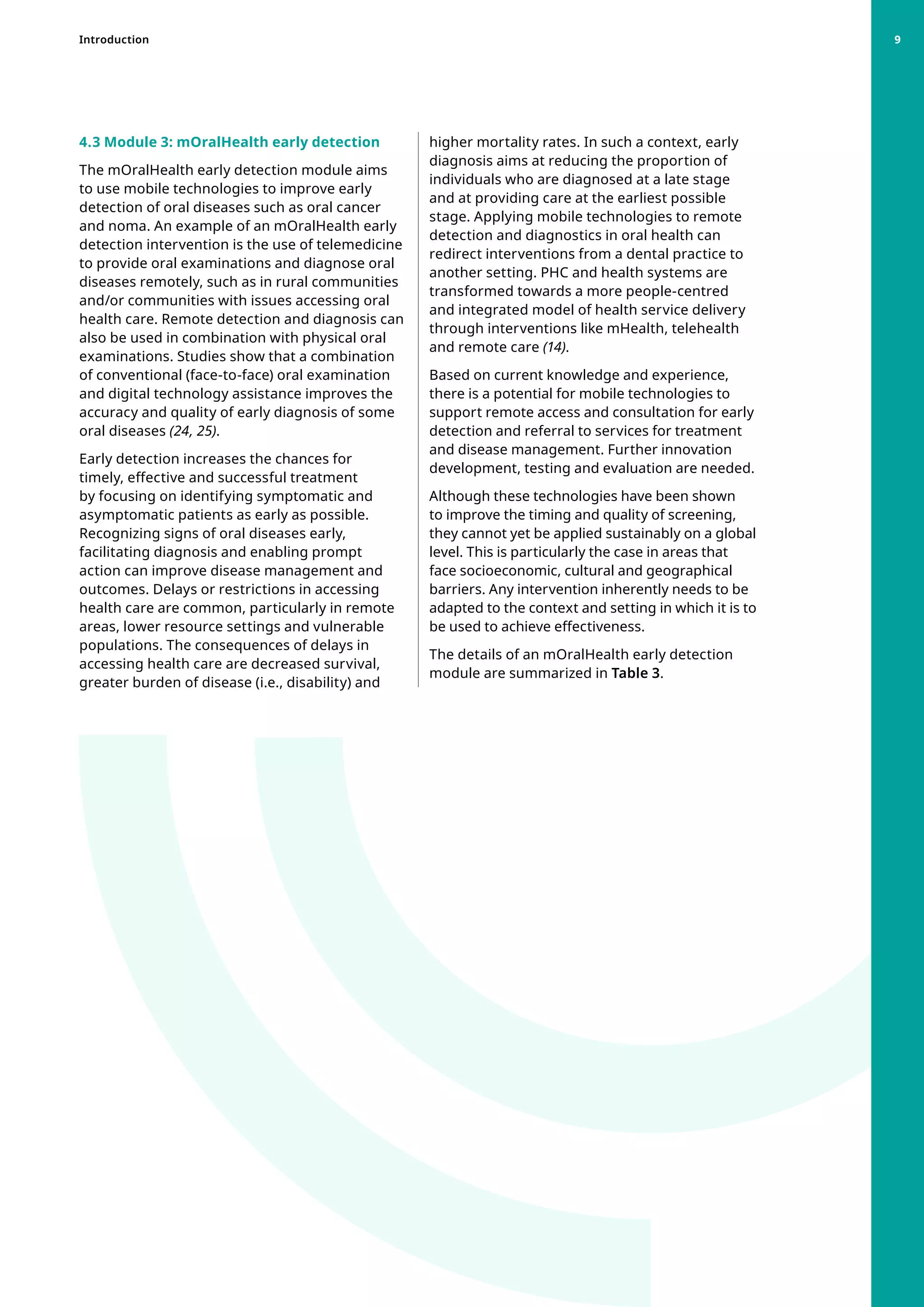 4.3 Module 3: mOralHealth early detection
The mOralHealth early detection module aims
to use mobile technologies to improve early
detection of oral diseases such as oral cancer
and noma. An example of an mOralHealth early
detection intervention is the use of telemedicine
to provide oral examinations and diagnose oral
diseases remotely, such as in rural communities
and/or communities with issues accessing oral
health care. Remote detection and diagnosis can
also be used in combination with physical oral
examinations. Studies show that a combination
of conventional (face-to-face) oral examination
and digital technology assistance improves the
accuracy and quality of early diagnosis of some
oral diseases (24, 25).
Early detection increases the chances for
timely, effective and successful treatment
by focusing on identifying symptomatic and
asymptomatic patients as early as possible.
Recognizing signs of oral diseases early,
facilitating diagnosis and enabling prompt
action can improve disease management and
outcomes. Delays or restrictions in accessing
health care are common, particularly in remote
areas, lower resource settings and vulnerable
populations. The consequences of delays in
accessing health care are decreased survival,
greater burden of disease (i.e., disability) and
higher mortality rates. In such a context, early
diagnosis aims at reducing the proportion of
individuals who are diagnosed at a late stage
and at providing care at the earliest possible
stage. Applying mobile technologies to remote
detection and diagnostics in oral health can
redirect interventions from a dental practice to
another setting. PHC and health systems are
transformed towards a more people-centred
and integrated model of health service delivery
through interventions like mHealth, telehealth
and remote care (14).
Based on current knowledge and experience,
there is a potential for mobile technologies to
support remote access and consultation for early
detection and referral to services for treatment
and disease management. Further innovation
development, testing and evaluation are needed.
Although these technologies have been shown
to improve the timing and quality of screening,
they cannot yet be applied sustainably on a global
level. This is particularly the case in areas that
face socioeconomic, cultural and geographical
barriers. Any intervention inherently needs to be
adapted to the context and setting in which it is to
be used to achieve effectiveness.
The details of an mOralHealth early detection
module are summarized in Table 3.
Introduction 9
 