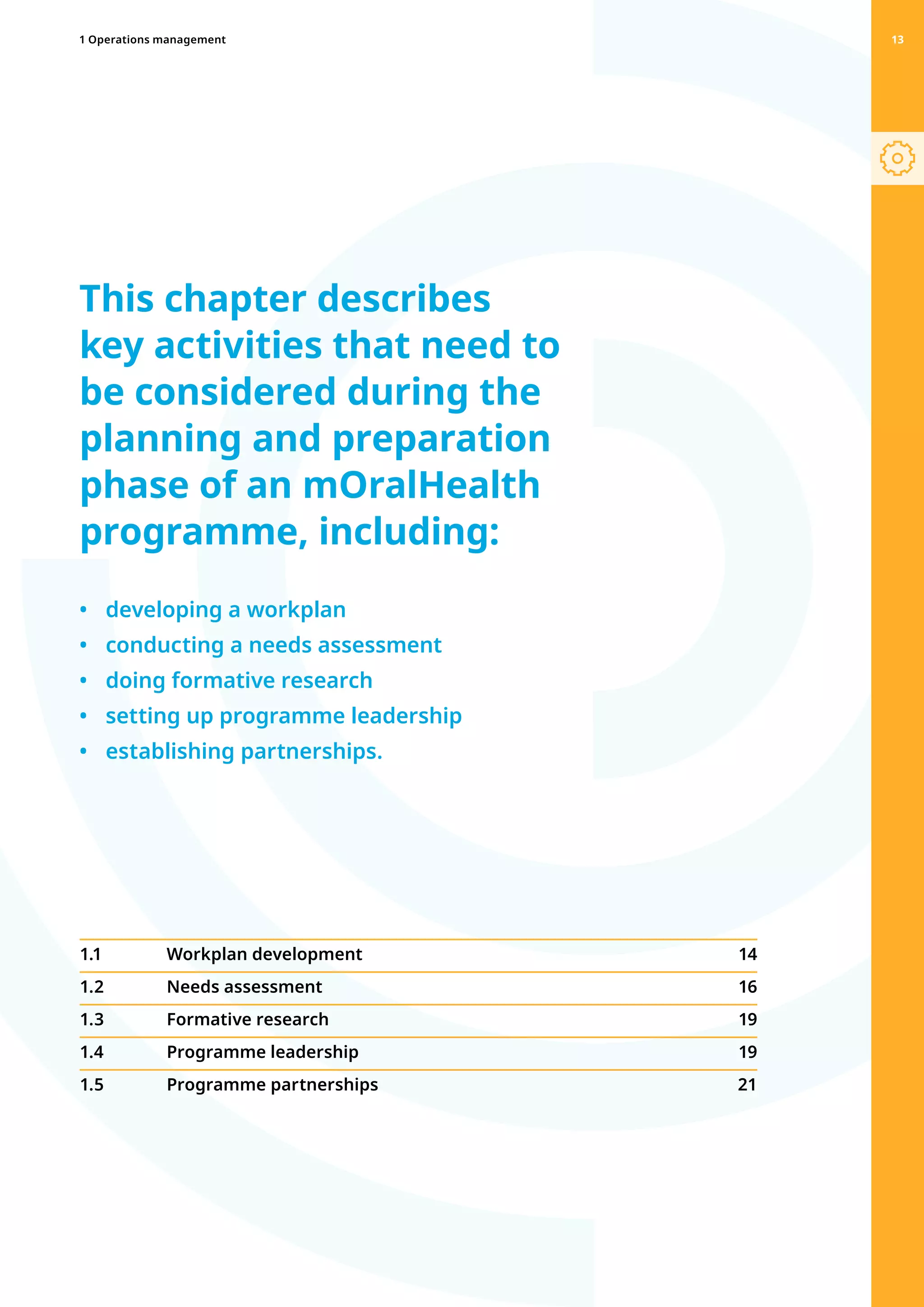 8
This chapter describes
key activities that need to
be considered during the
planning and preparation
phase of an mOralHealth
programme, including:
•	 developing a workplan
•	 conducting a needs assessment
•	 doing formative research
•	 setting up programme leadership
•	 establishing partnerships.
13
1.1 	 Workplan development  14
1.2 	 Needs assessment 16
1.3 	 Formative research  19
1.4 	 Programme leadership  19
1.5 	 Programme partnerships 21
1 Operations management 13
 
