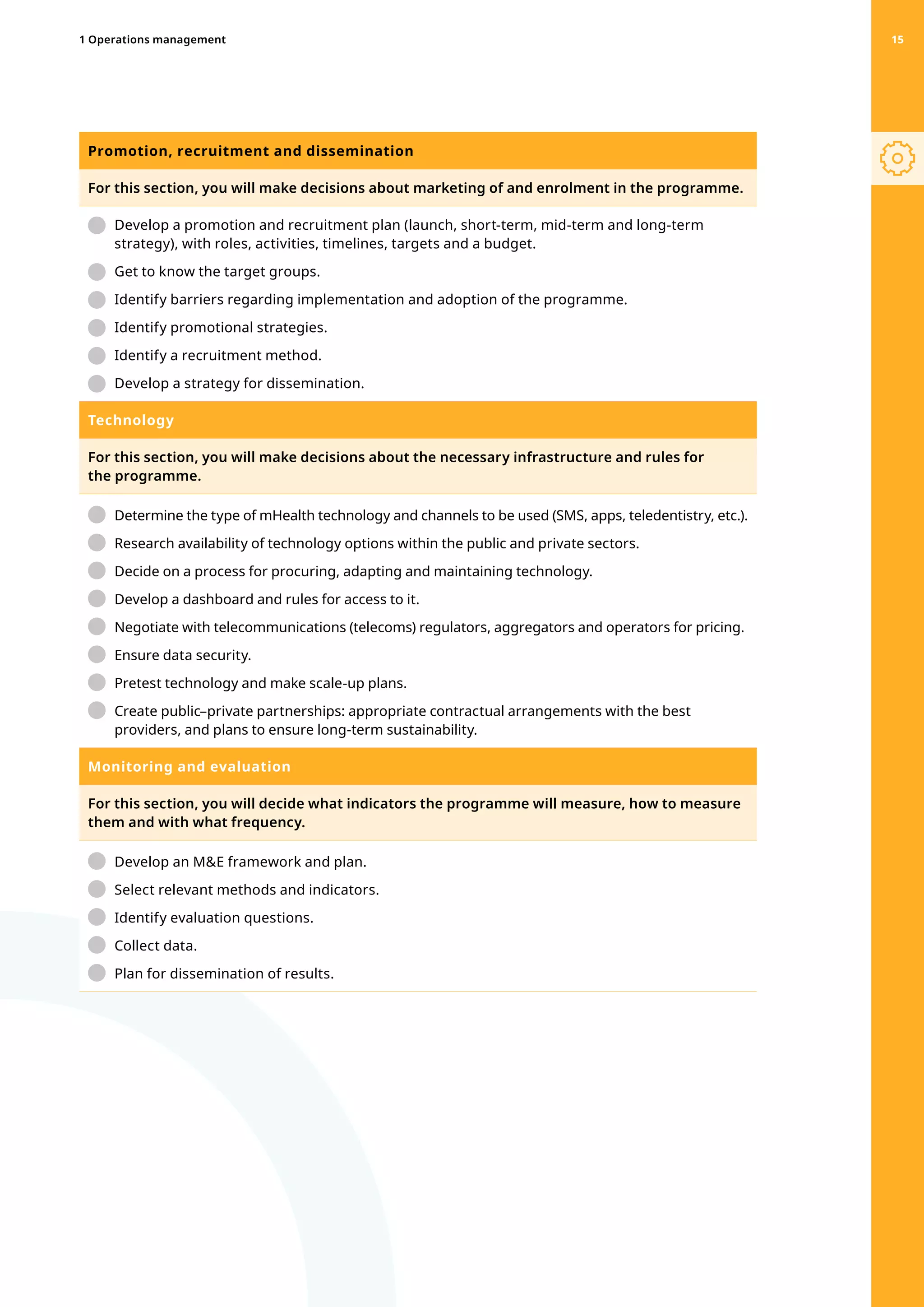 Promotion, recruitment and dissemination
For this section, you will make decisions about marketing of and enrolment in the programme.
	 Develop a promotion and recruitment plan (launch, short-term, mid-term and long-term
strategy), with roles, activities, timelines, targets and a budget.
	 Get to know the target groups.
	 Identify barriers regarding implementation and adoption of the programme.
	 Identify promotional strategies.
	 Identify a recruitment method.
	 Develop a strategy for dissemination.
Technology
For this section, you will make decisions about the necessary infrastructure and rules for
the programme.
	 
Determine the type of mHealth technology and channels to be used (SMS, apps, teledentistry, etc.).
	 Research availability of technology options within the public and private sectors.
	 Decide on a process for procuring, adapting and maintaining technology.
	 Develop a dashboard and rules for access to it.
	 
Negotiate with telecommunications (telecoms) regulators, aggregators and operators for pricing.
	 Ensure data security.
	 Pretest technology and make scale-up plans.
	 
Create public–private partnerships: appropriate contractual arrangements with the best
providers, and plans to ensure long-term sustainability.
Monitoring and evaluation
For this section, you will decide what indicators the programme will measure, how to measure
them and with what frequency.
	 Develop an ME framework and plan.
	 Select relevant methods and indicators.
	 Identify evaluation questions.
	 Collect data.
	 Plan for dissemination of results.
1 Operations management 15
 