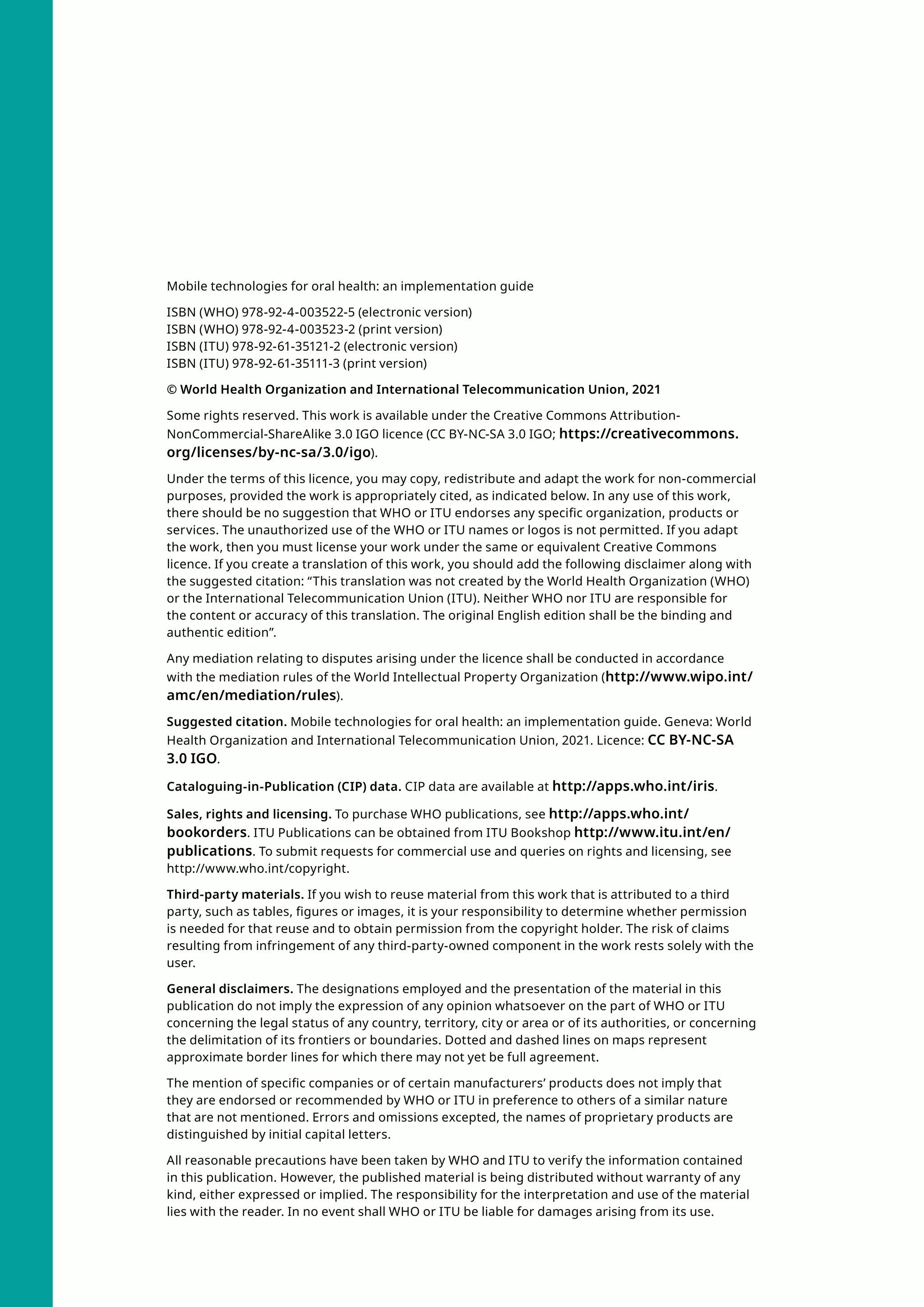 Mobile technologies for oral health: an implementation guide
ISBN (WHO) 978-92-4-003522-5 (electronic version)
ISBN (WHO) 978-92-4-003523-2 (print version)
ISBN (ITU) 978-92-61-35121-2 (electronic version)
ISBN (ITU) 978-92-61-35111-3 (print version)
© World Health Organization and International Telecommunication Union, 2021
Some rights reserved. This work is available under the Creative Commons Attribution-
NonCommercial-ShareAlike 3.0 IGO licence (CC BY-NC-SA 3.0 IGO; https://creativecommons.
org/licenses/by-nc-sa/3.0/igo).
Under the terms of this licence, you may copy, redistribute and adapt the work for non-commercial
purposes, provided the work is appropriately cited, as indicated below. In any use of this work,
there should be no suggestion that WHO or ITU endorses any specific organization, products or
services. The unauthorized use of the WHO or ITU names or logos is not permitted. If you adapt
the work, then you must license your work under the same or equivalent Creative Commons
licence. If you create a translation of this work, you should add the following disclaimer along with
the suggested citation: “This translation was not created by the World Health Organization (WHO)
or the International Telecommunication Union (ITU). Neither WHO nor ITU are responsible for
the content or accuracy of this translation. The original English edition shall be the binding and
authentic edition”.
Any mediation relating to disputes arising under the licence shall be conducted in accordance
with the mediation rules of the World Intellectual Property Organization (http://www.wipo.int/
amc/en/mediation/rules).
Suggested citation. Mobile technologies for oral health: an implementation guide. Geneva: World
Health Organization and International Telecommunication Union, 2021. Licence: CC BY-NC-SA
3.0 IGO.
Cataloguing-in-Publication (CIP) data. CIP data are available at http://apps.who.int/iris.
Sales, rights and licensing. To purchase WHO publications, see http://apps.who.int/
bookorders. ITU Publications can be obtained from ITU Bookshop http://www.itu.int/en/
publications. To submit requests for commercial use and queries on rights and licensing, see
http://www.who.int/copyright.
Third-party materials. If you wish to reuse material from this work that is attributed to a third
party, such as tables, figures or images, it is your responsibility to determine whether permission
is needed for that reuse and to obtain permission from the copyright holder. The risk of claims
resulting from infringement of any third-party-owned component in the work rests solely with the
user.
General disclaimers. The designations employed and the presentation of the material in this
publication do not imply the expression of any opinion whatsoever on the part of WHO or ITU
concerning the legal status of any country, territory, city or area or of its authorities, or concerning
the delimitation of its frontiers or boundaries. Dotted and dashed lines on maps represent
approximate border lines for which there may not yet be full agreement.
The mention of specific companies or of certain manufacturers’ products does not imply that
they are endorsed or recommended by WHO or ITU in preference to others of a similar nature
that are not mentioned. Errors and omissions excepted, the names of proprietary products are
distinguished by initial capital letters.
All reasonable precautions have been taken by WHO and ITU to verify the information contained
in this publication. However, the published material is being distributed without warranty of any
kind, either expressed or implied. The responsibility for the interpretation and use of the material
lies with the reader. In no event shall WHO or ITU be liable for damages arising from its use.
 