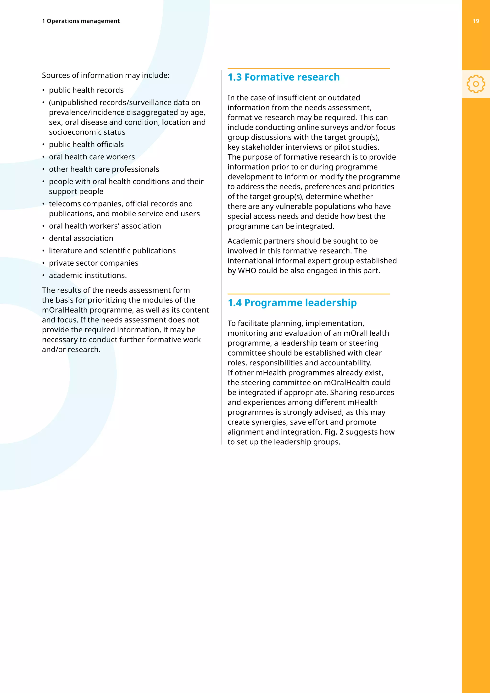 Sources of information may include:
•	 public health records
•	 
(un)published records/surveillance data on
prevalence/incidence disaggregated by age,
sex, oral disease and condition, location and
socioeconomic status
•	 public health officials
•	 oral health care workers
•	 other health care professionals
•	 
people with oral health conditions and their
support people
•	 
telecoms companies, official records and
publications, and mobile service end users
•	 oral health workers’ association
•	 dental association
•	 literature and scientific publications
•	 private sector companies
•	 academic institutions.
The results of the needs assessment form
the basis for prioritizing the modules of the
mOralHealth programme, as well as its content
and focus. If the needs assessment does not
provide the required information, it may be
necessary to conduct further formative work
and/or research.
1.3 Formative research
In the case of insufficient or outdated
information from the needs assessment,
formative research may be required. This can
include conducting online surveys and/or focus
group discussions with the target group(s),
key stakeholder interviews or pilot studies.
The purpose of formative research is to provide
information prior to or during programme
development to inform or modify the programme
to address the needs, preferences and priorities
of the target group(s), determine whether
there are any vulnerable populations who have
special access needs and decide how best the
programme can be integrated.
Academic partners should be sought to be
involved in this formative research. The
international informal expert group established
by WHO could be also engaged in this part.
1.4 Programme leadership
To facilitate planning, implementation,
monitoring and evaluation of an mOralHealth
programme, a leadership team or steering
committee should be established with clear
roles, responsibilities and accountability.
If other mHealth programmes already exist,
the steering committee on mOralHealth could
be integrated if appropriate. Sharing resources
and experiences among different mHealth
programmes is strongly advised, as this may
create synergies, save effort and promote
alignment and integration. Fig. 2 suggests how
to set up the leadership groups.
1 Operations management 19
 