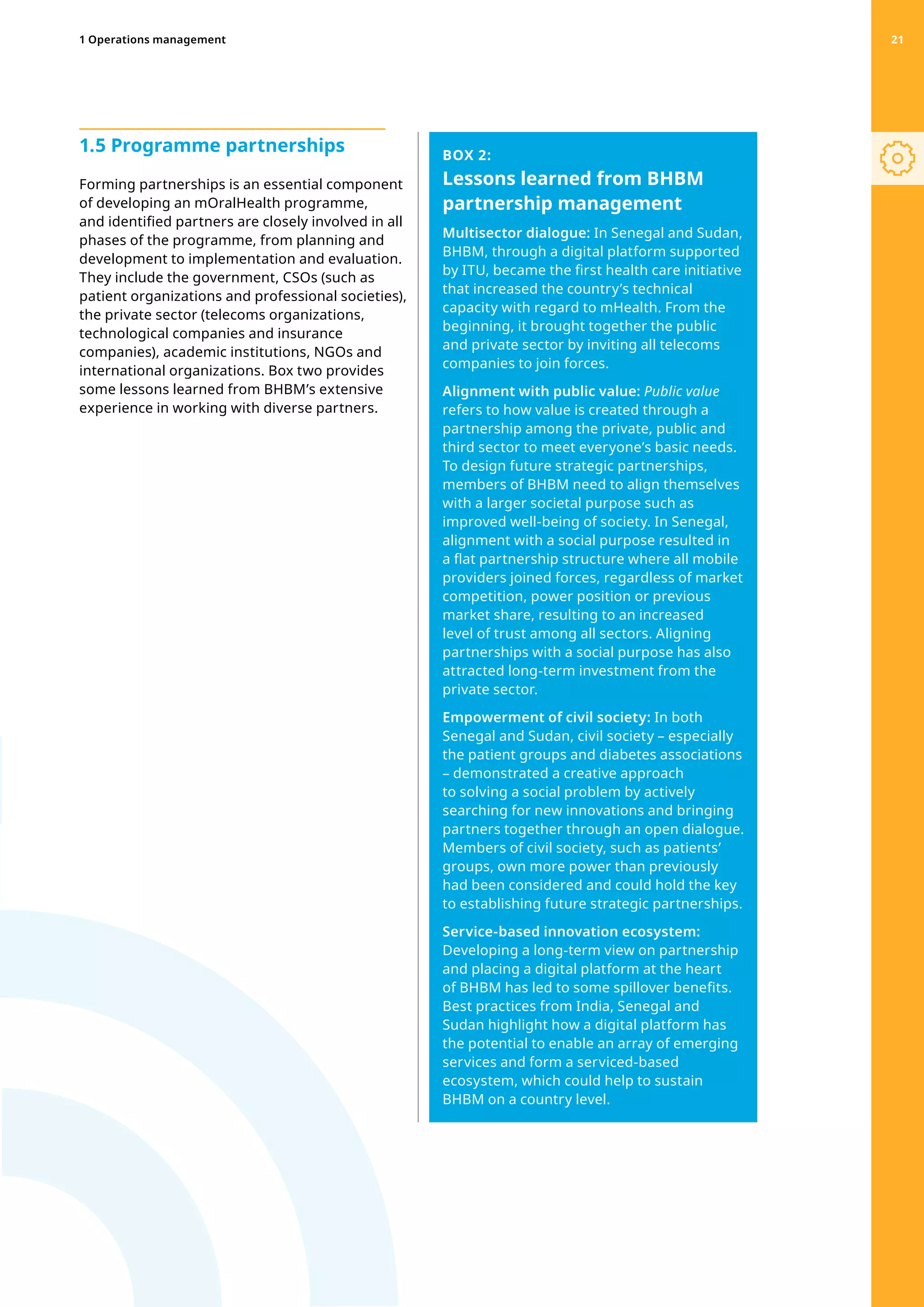 1.5 Programme partnerships
Forming partnerships is an essential component
of developing an mOralHealth programme,
and identified partners are closely involved in all
phases of the programme, from planning and
development to implementation and evaluation.
They include the government, CSOs (such as
patient organizations and professional societies),
the private sector (telecoms organizations,
technological companies and insurance
companies), academic institutions, NGOs and
international organizations. Box two provides
some lessons learned from BHBM’s extensive
experience in working with diverse partners.
BOX 2:
Lessons learned from BHBM
partnership management
Multisector dialogue: In Senegal and Sudan,
BHBM, through a digital platform supported
by ITU, became the first health care initiative
that increased the country’s technical
capacity with regard to mHealth. From the
beginning, it brought together the public
and private sector by inviting all telecoms
companies to join forces.
Alignment with public value: Public value
refers to how value is created through a
partnership among the private, public and
third sector to meet everyone’s basic needs.
To design future strategic partnerships,
members of BHBM need to align themselves
with a larger societal purpose such as
improved well-being of society. In Senegal,
alignment with a social purpose resulted in
a flat partnership structure where all mobile
providers joined forces, regardless of market
competition, power position or previous
market share, resulting to an increased
level of trust among all sectors. Aligning
partnerships with a social purpose has also
attracted long-term investment from the
private sector.
Empowerment of civil society: In both
Senegal and Sudan, civil society – especially
the patient groups and diabetes associations
– demonstrated a creative approach
to solving a social problem by actively
searching for new innovations and bringing
partners together through an open dialogue.
Members of civil society, such as patients’
groups, own more power than previously
had been considered and could hold the key
to establishing future strategic partnerships.
Service-based innovation ecosystem:
Developing a long-term view on partnership
and placing a digital platform at the heart
of BHBM has led to some spillover benefits.
Best practices from India, Senegal and
Sudan highlight how a digital platform has
the potential to enable an array of emerging
services and form a serviced-based
ecosystem, which could help to sustain
BHBM on a country level.
1 Operations management 21
 