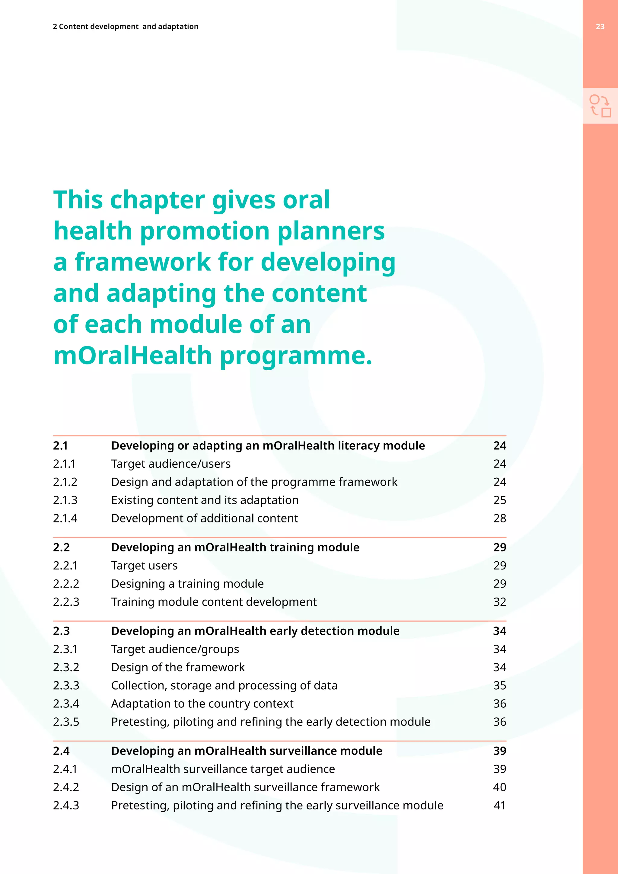 This chapter gives oral
health promotion planners
a framework for developing
and adapting the content
of each module of an
mOralHealth programme.
2.1 	 Developing or adapting an mOralHealth literacy module 24
2.1.1 	 Target audience/users  24
2.1.2 	 Design and adaptation of the programme framework 24
2.1.3 	 Existing content and its adaptation  25
2.1.4 	 Development of additional content  28
2.2 	 Developing an mOralHealth training module 29
2.2.1 	 Target users 29
2.2.2 	 Designing a training module  29
2.2.3 	 Training module content development 32
2.3 	 Developing an mOralHealth early detection module 34
2.3.1 	 Target audience/groups 34
2.3.2 	 Design of the framework  34
2.3.3 	 Collection, storage and processing of data 35
2.3.4 	 Adaptation to the country context  36
2.3.5 	 Pretesting, piloting and refining the early detection module  36
2.4 	 Developing an mOralHealth surveillance module 39
2.4.1 	 mOralHealth surveillance target audience 39
2.4.2 	 Design of an mOralHealth surveillance framework 40
2.4.3 	 Pretesting, piloting and refining the early surveillance module 41
23
2 Content development 
and adaptation 23
 