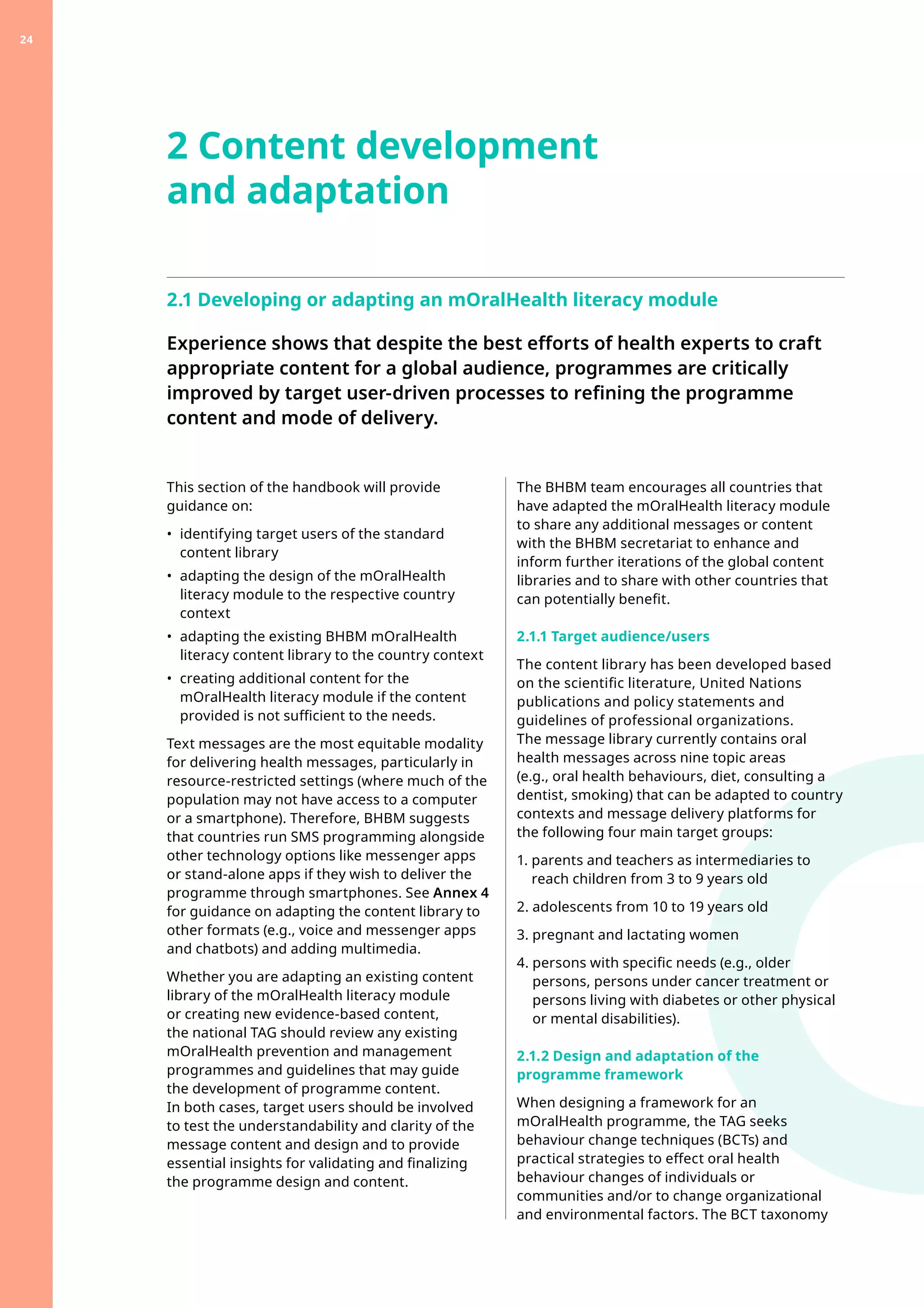 2.1 Developing or adapting an mOralHealth literacy module
Experience shows that despite the best efforts of health experts to craft
appropriate content for a global audience, programmes are critically
improved by target user-driven processes to refining the programme
content and mode of delivery.
This section of the handbook will provide
guidance on:
•	 
identifying target users of the standard
content library
•	 
adapting the design of the mOralHealth
literacy module to the respective country
context
•	 
adapting the existing BHBM mOralHealth
literacy content library to the country context
•	 
creating additional content for the
mOralHealth literacy module if the content
provided is not sufficient to the needs.
Text messages are the most equitable modality
for delivering health messages, particularly in
resource-restricted settings (where much of the
population may not have access to a computer
or a smartphone). Therefore, BHBM suggests
that countries run SMS programming alongside
other technology options like messenger apps
or stand-alone apps if they wish to deliver the
programme through smartphones. See Annex 4
for guidance on adapting the content library to
other formats (e.g., voice and messenger apps
and chatbots) and adding multimedia.
Whether you are adapting an existing content
library of the mOralHealth literacy module
or creating new evidence-based content,
the national TAG should review any existing
mOralHealth prevention and management
programmes and guidelines that may guide
the development of programme content.
In both cases, target users should be involved
to test the understandability and clarity of the
message content and design and to provide
essential insights for validating and finalizing
the programme design and content.
2 Content development
and adaptation
The BHBM team encourages all countries that
have adapted the mOralHealth literacy module
to share any additional messages or content
with the BHBM secretariat to enhance and
inform further iterations of the global content
libraries and to share with other countries that
can potentially benefit.
2.1.1 Target audience/users
The content library has been developed based
on the scientific literature, United Nations
publications and policy statements and
guidelines of professional organizations.
The message library currently contains oral
health messages across nine topic areas
(e.g., oral health behaviours, diet, consulting a
dentist, smoking) that can be adapted to country
contexts and message delivery platforms for
the following four main target groups:
1. 
parents and teachers as intermediaries to
reach children from 3 to 9 years old
2. 
adolescents from 10 to 19 years old
3. 
pregnant and lactating women
4. 
persons with specific needs (e.g., older
persons, persons under cancer treatment or
persons living with diabetes or other physical
or mental disabilities).
2.1.2 Design and adaptation of the
programme framework
When designing a framework for an
mOralHealth programme, the TAG seeks
behaviour change techniques (BCTs) and
practical strategies to effect oral health
behaviour changes of individuals or
communities and/or to change organizational
and environmental factors. The BCT taxonomy
24
 