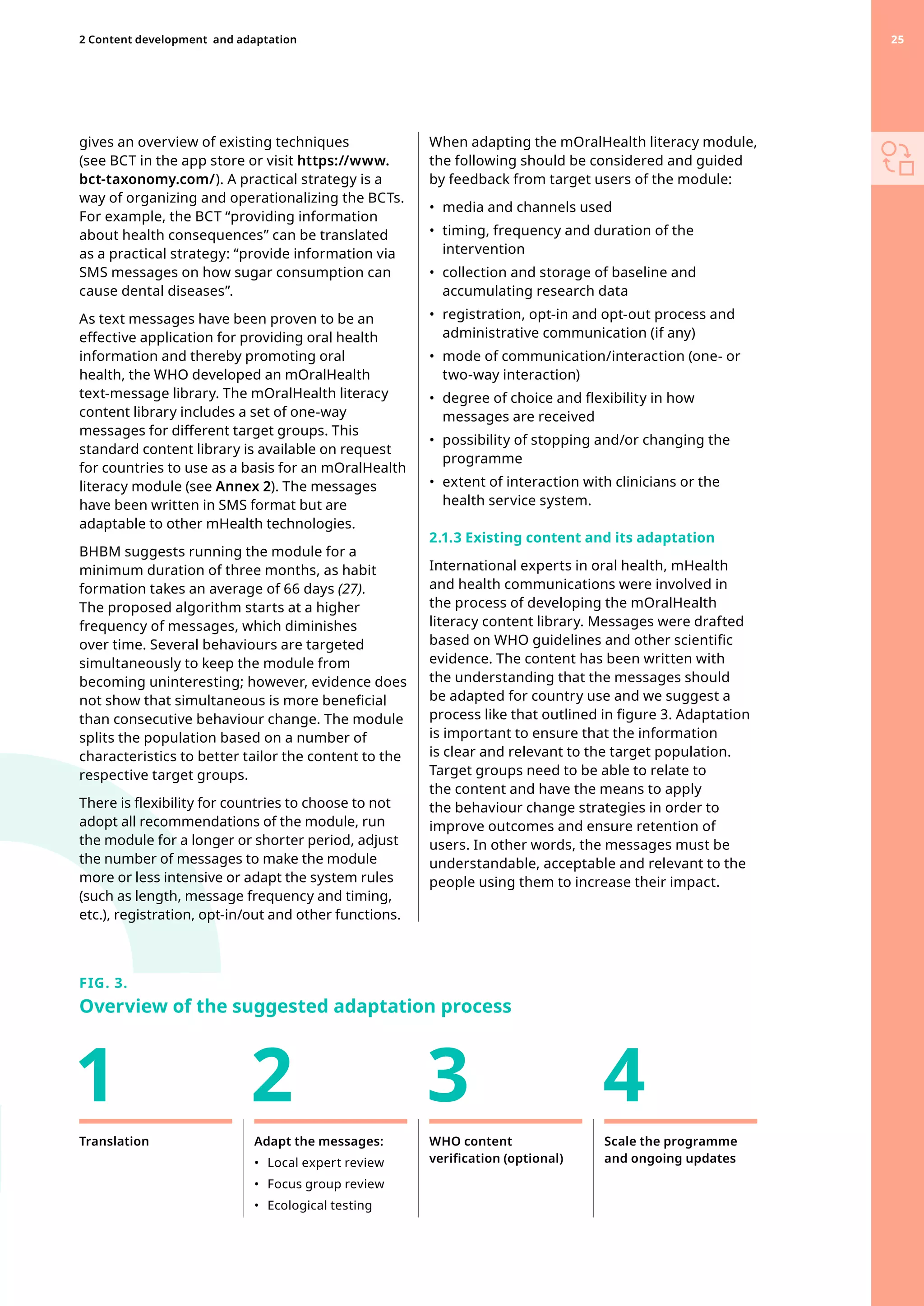 gives an overview of existing techniques
(see BCT in the app store or visit https://www.
bct-taxonomy.com/). A practical strategy is a
way of organizing and operationalizing the BCTs.
For example, the BCT “providing information
about health consequences” can be translated
as a practical strategy: “provide information via
SMS messages on how sugar consumption can
cause dental diseases”.
As text messages have been proven to be an
effective application for providing oral health
information and thereby promoting oral
health, the WHO developed an mOralHealth
text-message library. The mOralHealth literacy
content library includes a set of one-way
messages for different target groups. This
standard content library is available on request
for countries to use as a basis for an mOralHealth
literacy module (see Annex 2). The messages
have been written in SMS format but are
adaptable to other mHealth technologies.
BHBM suggests running the module for a
minimum duration of three months, as habit
formation takes an average of 66 days (27).
The proposed algorithm starts at a higher
frequency of messages, which diminishes
over time. Several behaviours are targeted
simultaneously to keep the module from
becoming uninteresting; however, evidence does
not show that simultaneous is more beneficial
than consecutive behaviour change. The module
splits the population based on a number of
characteristics to better tailor the content to the
respective target groups.
There is flexibility for countries to choose to not
adopt all recommendations of the module, run
the module for a longer or shorter period, adjust
the number of messages to make the module
more or less intensive or adapt the system rules
(such as length, message frequency and timing,
etc.), registration, opt-in/out and other functions.
When adapting the mOralHealth literacy module,
the following should be considered and guided
by feedback from target users of the module:
•	 media and channels used
•	 
timing, frequency and duration of the
intervention
•	 
collection and storage of baseline and
accumulating research data
•	 
registration, opt-in and opt-out process and
administrative communication (if any)
•	 
mode of communication/interaction (one- or
two-way interaction)
•	 
degree of choice and flexibility in how
messages are received
•	 
possibility of stopping and/or changing the
programme
•	 
extent of interaction with clinicians or the
health service system.
2.1.3 Existing content and its adaptation
International experts in oral health, mHealth
and health communications were involved in
the process of developing the mOralHealth
literacy content library. Messages were drafted
based on WHO guidelines and other scientific
evidence. The content has been written with
the understanding that the messages should
be adapted for country use and we suggest a
process like that outlined in figure 3. Adaptation
is important to ensure that the information
is clear and relevant to the target population.
Target groups need to be able to relate to
the content and have the means to apply
the behaviour change strategies in order to
improve outcomes and ensure retention of
users. In other words, the messages must be
understandable, acceptable and relevant to the
people using them to increase their impact.
FIG. 3.
Overview of the suggested adaptation process
Translation Adapt the messages:
•	 Local expert review
•	 Focus group review
•	 Ecological testing
WHO content
verification (optional)
Scale the programme
and ongoing updates
1 2 3 4
25
2 Content development 
and adaptation 25
 