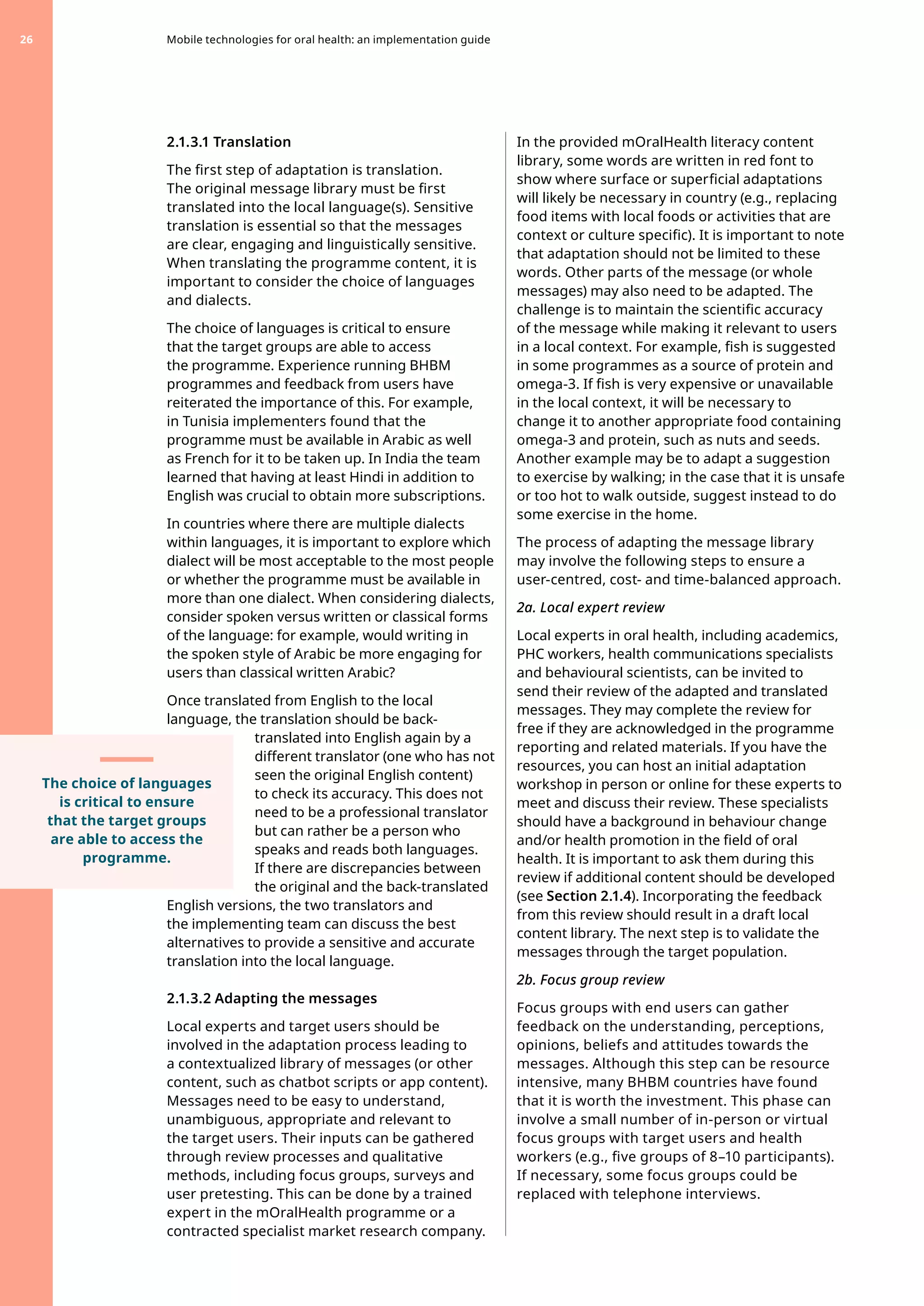 2.1.3.1 Translation
The first step of adaptation is translation.
The original message library must be first
translated into the local language(s). Sensitive
translation is essential so that the messages
are clear, engaging and linguistically sensitive.
When translating the programme content, it is
important to consider the choice of languages
and dialects.
The choice of languages is critical to ensure
that the target groups are able to access
the programme. Experience running BHBM
programmes and feedback from users have
reiterated the importance of this. For example,
in Tunisia implementers found that the
programme must be available in Arabic as well
as French for it to be taken up. In India the team
learned that having at least Hindi in addition to
English was crucial to obtain more subscriptions.
In countries where there are multiple dialects
within languages, it is important to explore which
dialect will be most acceptable to the most people
or whether the programme must be available in
more than one dialect. When considering dialects,
consider spoken versus written or classical forms
of the language: for example, would writing in
the spoken style of Arabic be more engaging for
users than classical written Arabic?
Once translated from English to the local
language, the translation should be back-
translated into English again by a
different translator (one who has not
seen the original English content)
to check its accuracy. This does not
need to be a professional translator
but can rather be a person who
speaks and reads both languages.
If there are discrepancies between
the original and the back-translated
English versions, the two translators and
the implementing team can discuss the best
alternatives to provide a sensitive and accurate
translation into the local language.
2.1.3.2 Adapting the messages
Local experts and target users should be
involved in the adaptation process leading to
a contextualized library of messages (or other
content, such as chatbot scripts or app content).
Messages need to be easy to understand,
unambiguous, appropriate and relevant to
the target users. Their inputs can be gathered
through review processes and qualitative
methods, including focus groups, surveys and
user pretesting. This can be done by a trained
expert in the mOralHealth programme or a
contracted specialist market research company.
In the provided mOralHealth literacy content
library, some words are written in red font to
show where surface or superficial adaptations
will likely be necessary in country (e.g., replacing
food items with local foods or activities that are
context or culture specific). It is important to note
that adaptation should not be limited to these
words. Other parts of the message (or whole
messages) may also need to be adapted. The
challenge is to maintain the scientific accuracy
of the message while making it relevant to users
in a local context. For example, fish is suggested
in some programmes as a source of protein and
omega-3. If fish is very expensive or unavailable
in the local context, it will be necessary to
change it to another appropriate food containing
omega-3 and protein, such as nuts and seeds.
Another example may be to adapt a suggestion
to exercise by walking; in the case that it is unsafe
or too hot to walk outside, suggest instead to do
some exercise in the home.
The process of adapting the message library
may involve the following steps to ensure a
user-centred, cost- and time-balanced approach.
2a. Local expert review
Local experts in oral health, including academics,
PHC workers, health communications specialists
and behavioural scientists, can be invited to
send their review of the adapted and translated
messages. They may complete the review for
free if they are acknowledged in the programme
reporting and related materials. If you have the
resources, you can host an initial adaptation
workshop in person or online for these experts to
meet and discuss their review. These specialists
should have a background in behaviour change
and/or health promotion in the field of oral
health. It is important to ask them during this
review if additional content should be developed
(see Section 2.1.4). Incorporating the feedback
from this review should result in a draft local
content library. The next step is to validate the
messages through the target population.
2b. Focus group review
Focus groups with end users can gather
feedback on the understanding, perceptions,
opinions, beliefs and attitudes towards the
messages. Although this step can be resource
intensive, many BHBM countries have found
that it is worth the investment. This phase can
involve a small number of in-person or virtual
focus groups with target users and health
workers (e.g., five groups of 8–10 participants).
If necessary, some focus groups could be
replaced with telephone interviews.
Mobile technologies for oral health: an implementation guide
26
The choice of languages
is critical to ensure
that the target groups
are able to access the
programme.
 