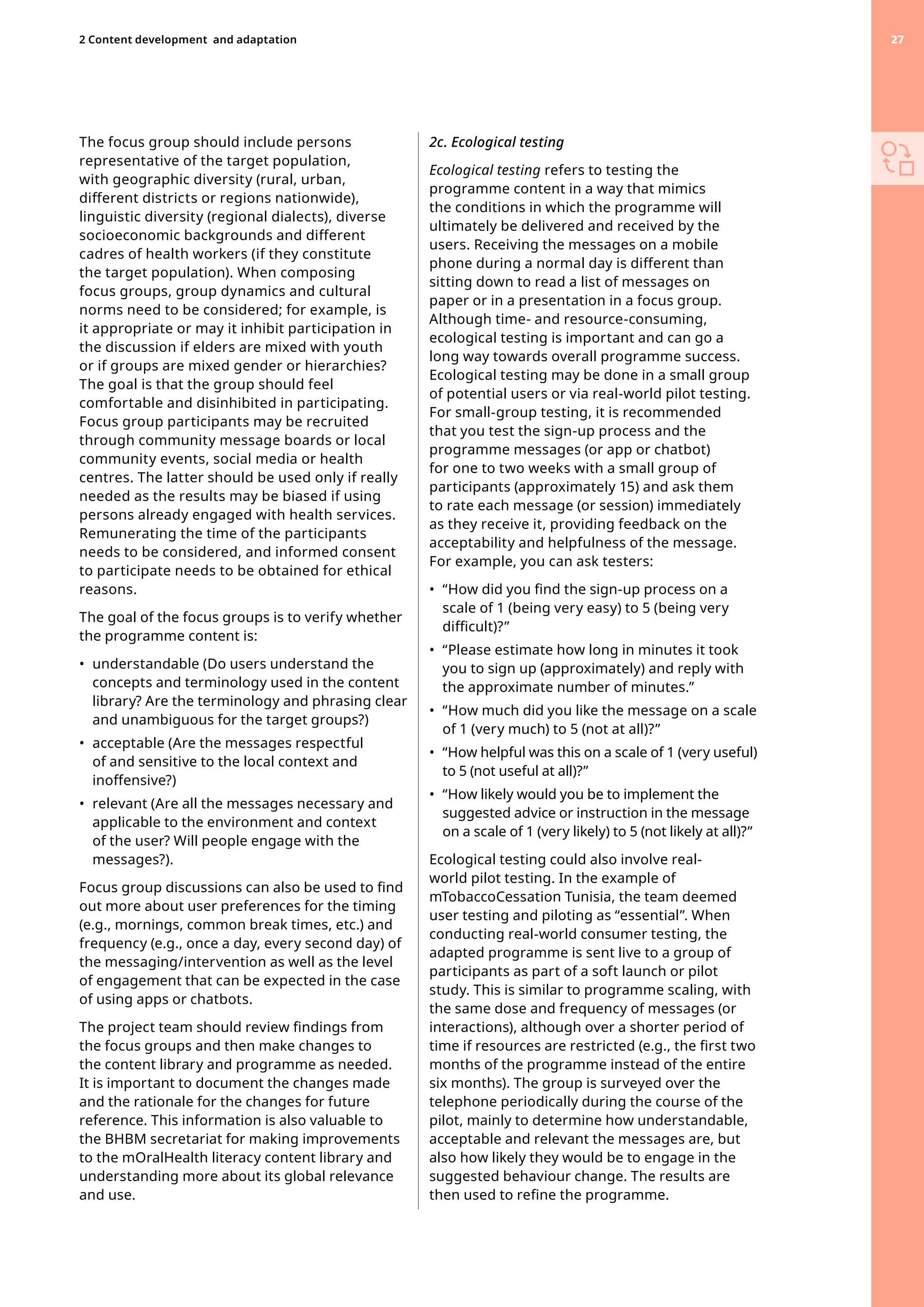 The focus group should include persons
representative of the target population,
with geographic diversity (rural, urban,
different districts or regions nationwide),
linguistic diversity (regional dialects), diverse
socioeconomic backgrounds and different
cadres of health workers (if they constitute
the target population). When composing
focus groups, group dynamics and cultural
norms need to be considered; for example, is
it appropriate or may it inhibit participation in
the discussion if elders are mixed with youth
or if groups are mixed gender or hierarchies?
The goal is that the group should feel
comfortable and disinhibited in participating.
Focus group participants may be recruited
through community message boards or local
community events, social media or health
centres. The latter should be used only if really
needed as the results may be biased if using
persons already engaged with health services.
Remunerating the time of the participants
needs to be considered, and informed consent
to participate needs to be obtained for ethical
reasons.
The goal of the focus groups is to verify whether
the programme content is:
•	 
understandable (Do users understand the
concepts and terminology used in the content
library? Are the terminology and phrasing clear
and unambiguous for the target groups?)
•	 
acceptable (Are the messages respectful
of and sensitive to the local context and
inoffensive?)
•	 
relevant (Are all the messages necessary and
applicable to the environment and context
of the user? Will people engage with the
messages?).
Focus group discussions can also be used to find
out more about user preferences for the timing
(e.g., mornings, common break times, etc.) and
frequency (e.g., once a day, every second day) of
the messaging/intervention as well as the level
of engagement that can be expected in the case
of using apps or chatbots.
The project team should review findings from
the focus groups and then make changes to
the content library and programme as needed.
It is important to document the changes made
and the rationale for the changes for future
reference. This information is also valuable to
the BHBM secretariat for making improvements
to the mOralHealth literacy content library and
understanding more about its global relevance
and use.
2c. Ecological testing
Ecological testing refers to testing the
programme content in a way that mimics
the conditions in which the programme will
ultimately be delivered and received by the
users. Receiving the messages on a mobile
phone during a normal day is different than
sitting down to read a list of messages on
paper or in a presentation in a focus group.
Although time- and resource-consuming,
ecological testing is important and can go a
long way towards overall programme success.
Ecological testing may be done in a small group
of potential users or via real-world pilot testing.
For small-group testing, it is recommended
that you test the sign-up process and the
programme messages (or app or chatbot)
for one to two weeks with a small group of
participants (approximately 15) and ask them
to rate each message (or session) immediately
as they receive it, providing feedback on the
acceptability and helpfulness of the message.
For example, you can ask testers:
•	 
“How did you find the sign-up process on a
scale of 1 (being very easy) to 5 (being very
difficult)?”
•	 
“Please estimate how long in minutes it took
you to sign up (approximately) and reply with
the approximate number of minutes.”
•	 
“How much did you like the message on a scale
of 1 (very much) to 5 (not at all)?”
•	 
“How helpful was this on a scale of 1 (very useful)
to 5 (not useful at all)?”
•	 
“How likely would you be to implement the
suggested advice or instruction in the message
on a scale of 1 (very likely) to 5 (not likely at all)?”
Ecological testing could also involve real-
world pilot testing. In the example of
mTobaccoCessation Tunisia, the team deemed
user testing and piloting as “essential”. When
conducting real-world consumer testing, the
adapted programme is sent live to a group of
participants as part of a soft launch or pilot
study. This is similar to programme scaling, with
the same dose and frequency of messages (or
interactions), although over a shorter period of
time if resources are restricted (e.g., the first two
months of the programme instead of the entire
six months). The group is surveyed over the
telephone periodically during the course of the
pilot, mainly to determine how understandable,
acceptable and relevant the messages are, but
also how likely they would be to engage in the
suggested behaviour change. The results are
then used to refine the programme.
27
2 Content development 
and adaptation 27
 